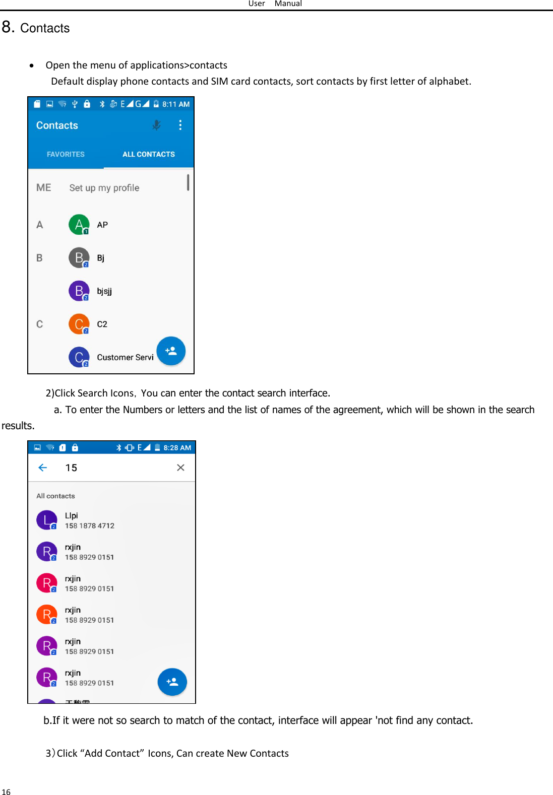 User Manual  8. Contacts    Open the menu of applications&gt;contacts Default display phone contacts and SIM card contacts, sort contacts by first letter of alphabet.                             2)Click Search Icons，You can enter the contact search interface.  a. To enter the Numbers or letters and the list of names of the agreement, which will be shown in the search  results.                           b.If it were not so search to match of the contact, interface will appear &apos;not find any contact.  3）Click “Add Contact” Icons, Can create New Contacts   16 