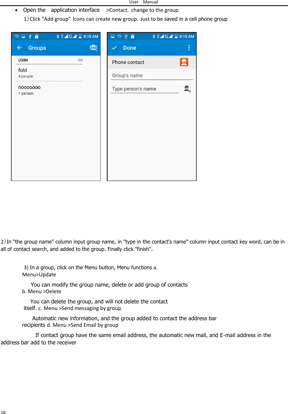 User Manual   Open the application interface &gt;Contact，change to the group.  1）Click “Add group” Icons can create new group，Just to be saved in a cell phone group                                        2）In &quot;the group name&quot; column input group name, in &quot;type in the contact&apos;s name&quot; column input contact key word, can be in all of contact search, and added to the group. Finally click &quot;finish&quot;.   3) In a group, click on the Menu button, Menu functions a. Menu&gt;Update  You can modify the group name, delete or add group of contacts b. Menu &gt;Delete  You can delete the group, and will not delete the contact itself. c. Menu &gt;Send messaging by group.  Automatic new information, and the group added to contact the address bar recipients d. Menu &gt;Send Email by group  If contact group have the same email address, the automatic new mail, and E-mail address in the address bar add to the receiver            18 