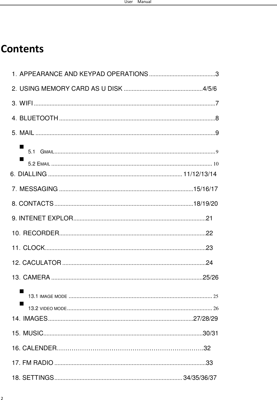 User Manual        Contents   1．APPEARANCE AND KEYPAD OPERATIONS ..........................................3  2．USING MEMORY CARD AS U DISK ..................................................4/5/6  3．WIFI ...................................................................................................................7  4．BLUETOOTH ...................................................................................................8  5．MAIL ..................................................................................................................9   5.1 GMAIL ...................................................................................................... 9  5.2 EMAIL ...................................................................................................... 10  6．DIALLING ..................................................................................... 11/12/13/14  7．MESSAGING .....................................................................................15/16/17  8. CONTACTS ........................................................................................18/19/20  9. INTENET EXPLOR ....................................................................................21  10．RECORDER.............................................................................................22  11．CLOCK ......................................................................................................23  12. CACULATOR ...........................................................................................24  13．CAMERA ................................................................................................25/26   13.1 IMAGE MODE ........................................................................................... 25  13.2 VIDEO MODE ............................................................................................ 26  14．IMAGES ............................................................................................27/28/29  15．MUSIC.....................................................................................................30/31  16. CALENDER…………………………………………………………….32  17. FM RADIO ................................................................................................33  18. SETTINGS ................................................................................. 34/35/36/37   2 