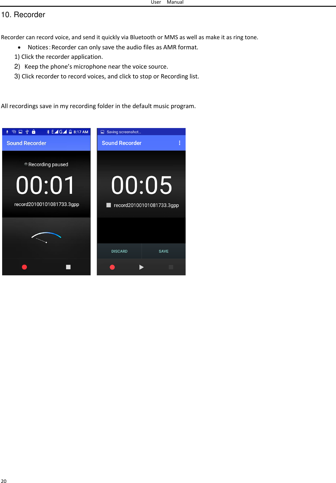 User Manual  10. Recorder   Recorder can record voice, and send it quickly via Bluetooth or MMS as well as make it as ring tone.   Notices：Recorder can only save the audio files as AMR format.1) Click the recorder application.  2) Keep the phone’s microphone near the voice source.  3) Click recorder to record voices, and click to stop or Recording list.    All recordings save in my recording folder in the default music program.                                                          20 