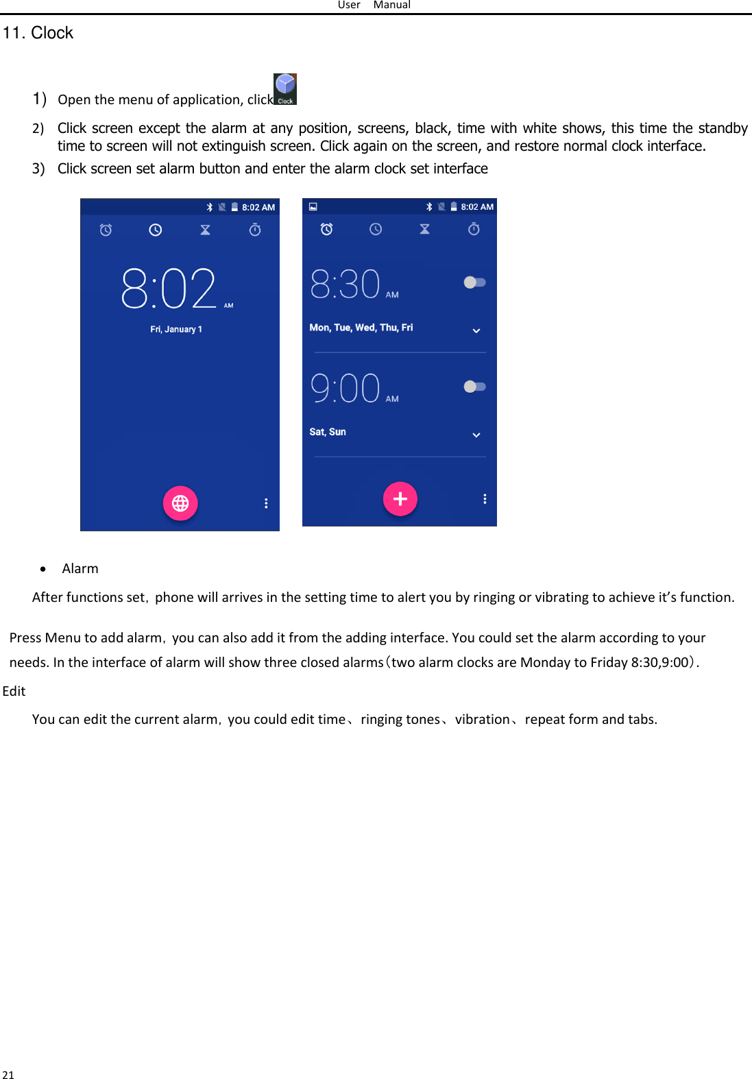 User Manual  11. Clock   1) Open the menu of application, click   2) Click screen except the alarm at any position, screens, black, time with white shows, this time the standby time to screen will not extinguish screen. Click again on the screen, and restore normal clock interface.  3) Click screen set alarm button and enter the alarm clock set interface                            Alarm After functions set，phone will arrives in the setting time to alert you by ringing or vibrating to achieve it’s function.  Press Menu to add alarm，you can also add it from the adding interface. You could set the alarm according to your needs. In the interface of alarm will show three closed alarms（two alarm clocks are Monday to Friday 8:30,9:00）.  Edit  You can edit the current alarm，you could edit time、ringing tones、vibration、repeat form and tabs.                        21 