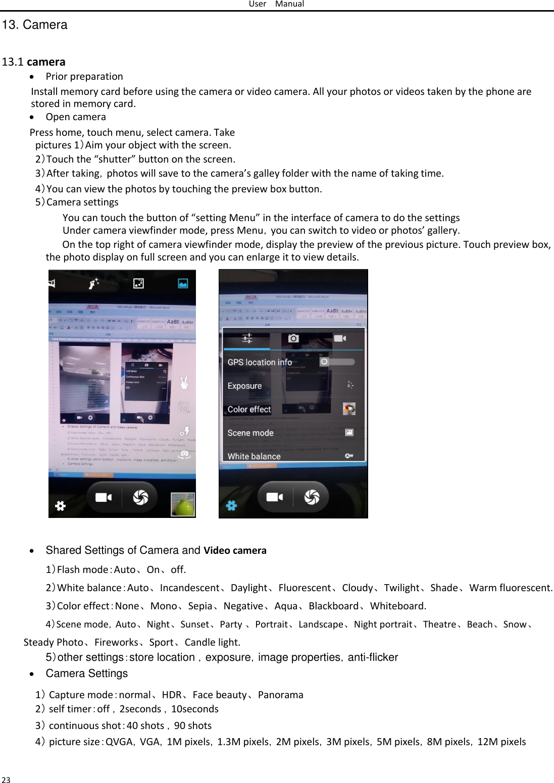 User Manual  13. Camera   13.1 camera   Prior preparation Install memory card before using the camera or video camera. All your photos or videos taken by the phone are stored in memory card.   Open camera Press home, touch menu, select camera. Take pictures 1）Aim your object with the screen.  2）Touch the “shutter” button on the screen.  3）After taking，photos will save to the camera’s galley folder with the name of taking time.  4）You can view the photos by touching the preview box button. 5）Camera settings  You can touch the button of “setting Menu” in the interface of camera to do the settings Under camera viewfinder mode, press Menu，you can switch to video or photos’ gallery.  On the top right of camera viewfinder mode, display the preview of the previous picture. Touch preview box, the photo display on full screen and you can enlarge it to view details.                                                                                                  Shared Settings of Camera and Video camera1）Flash mode：Auto、On、off. 2）White balance：Auto、Incandescent、Daylight、Fluorescent、Cloudy、Twilight、Shade、Warm fluorescent.  3）Color effect：None、Mono、Sepia、Negative、Aqua、Blackboard、Whiteboard.  4）Scene mode，Auto、Night、Sunset、Party 、Portrait、Landscape、Night portrait、Theatre、Beach、Snow、  Steady Photo、Fireworks、Sport、Candle light.  5）other settings：store location ，exposure，image properties，anti-flicker   Camera Settings 1） Capture mode：normal、HDR、Face beauty、Panorama 2） self timer：off ，2seconds ，10seconds  3） continuous shot：40 shots ，90 shots  4） picture size：QVGA，VGA，1M pixels，1.3M pixels，2M pixels，3M pixels，5M pixels，8M pixels，12M pixels   23 