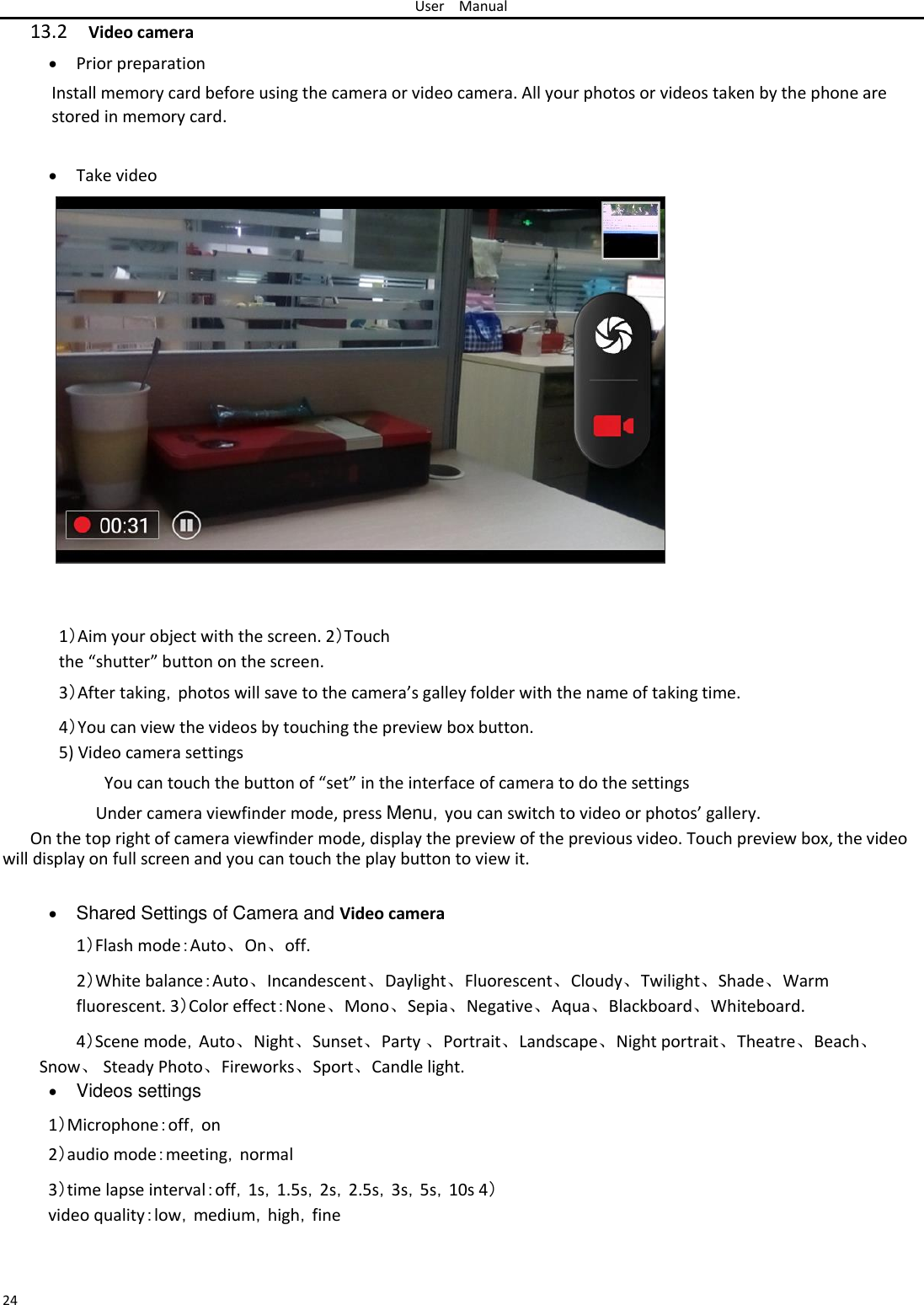 User Manual  13.2 Video camera   Prior preparation Install memory card before using the camera or video camera. All your photos or videos taken by the phone are stored in memory card.    Take video                        1）Aim your object with the screen. 2）Touch the “shutter” button on the screen.  3）After taking，photos will save to the camera’s galley folder with the name of taking time.  4）You can view the videos by touching the preview box button. 5) Video camera settings  You can touch the button of “set” in the interface of camera to do the settings  Under camera viewfinder mode, press Menu，you can switch to video or photos’ gallery.  On the top right of camera viewfinder mode, display the preview of the previous video. Touch preview box, the video will display on full screen and you can touch the play button to view it.   Shared Settings of Camera and Video camera1）Flash mode：Auto、On、off. 2）White balance：Auto、Incandescent、Daylight、Fluorescent、Cloudy、Twilight、Shade、Warm fluorescent. 3）Color effect：None、Mono、Sepia、Negative、Aqua、Blackboard、Whiteboard.  4）Scene mode，Auto、Night、Sunset、Party 、Portrait、Landscape、Night portrait、Theatre、Beach、Snow、 Steady Photo、Fireworks、Sport、Candle light.   Videos settings 1）Microphone：off，on  2）audio mode：meeting，normal  3）time lapse interval：off，1s，1.5s，2s，2.5s，3s，5s，10s 4）video quality：low，medium，high，fine    24 