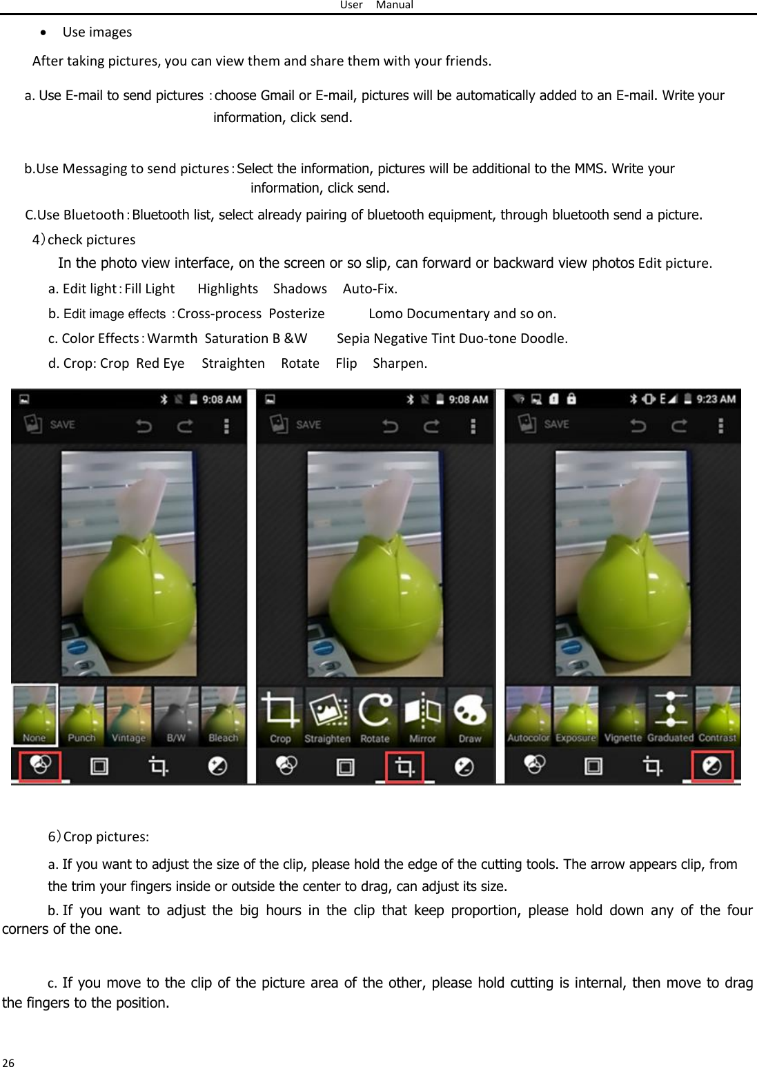 User Manual   Use images After taking pictures, you can view them and share them with your friends.  a. Use E-mail to send pictures ：choose Gmail or E-mail, pictures will be automatically added to an E-mail. Write your information, click send.   b.Use Messaging to send pictures：Select the information, pictures will be additional to the MMS. Write your information, click send.  C.Use Bluetooth：Bluetooth list, select already pairing of bluetooth equipment, through bluetooth send a picture.  4）check pictures  In the photo view interface, on the screen or so slip, can forward or backward view photos Edit picture.  a. Edit light：Fill Light Highlights Shadows Auto-Fix. b. Edit image effects ：Cross-process  Posterize Lomo Documentary and so on. c. Color Effects：Warmth  Saturation B &amp;W Sepia Negative Tint Duo-tone Doodle. d. Crop: Crop  Red Eye Straighten Rotate Flip Sharpen.                                6）Crop pictures:  a. If you want to adjust the size of the clip, please hold the edge of the cutting tools. The arrow appears clip, from the trim your fingers inside or outside the center to drag, can adjust its size.  b. If  you  want  to  adjust  the  big  hours  in  the  clip  that  keep  proportion,  please  hold  down  any  of  the  four corners of the one.   c. If you move to the clip of the picture area of the other, please hold cutting is internal, then move to drag the fingers to the position.   26 