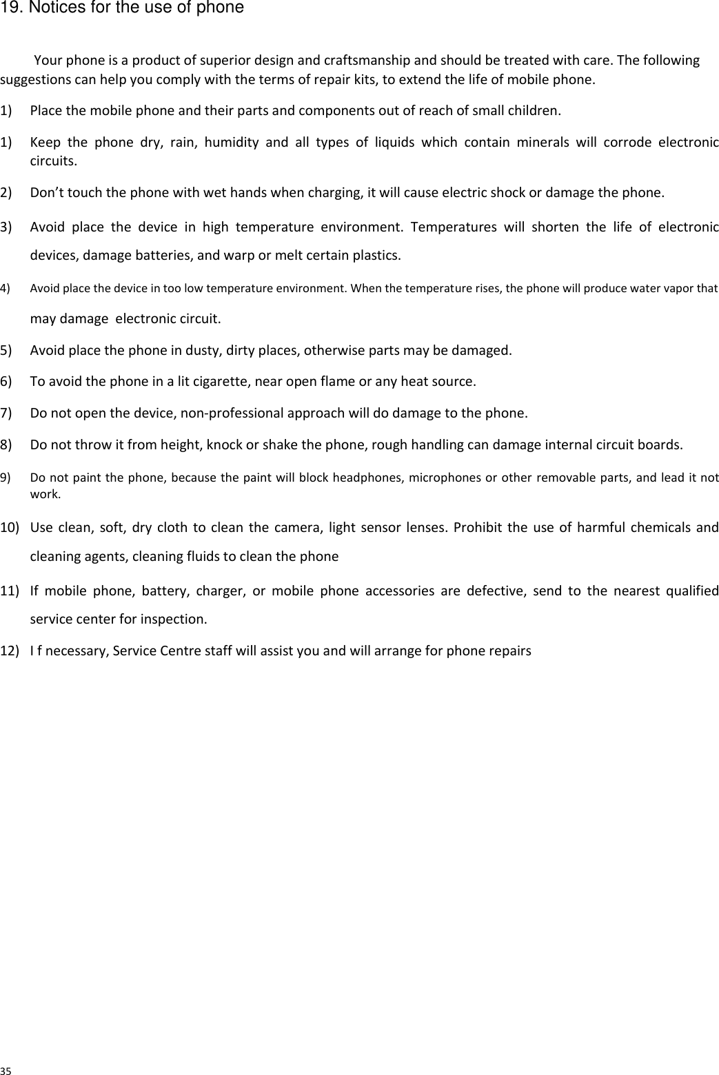  19. Notices for the use of phone   Your phone is a product of superior design and craftsmanship and should be treated with care. The following suggestions can help you comply with the terms of repair kits, to extend the life of mobile phone.  1) Place the mobile phone and their parts and components out of reach of small children.  1) Keep  the  phone  dry,  rain,  humidity  and  all  types  of  liquids  which  contain  minerals  will  corrode  electronic circuits.  2) Don’t touch the phone with wet hands when charging, it will cause electric shock or damage the phone.  3) Avoid  place  the  device  in  high  temperature  environment.  Temperatures  will  shorten  the  life  of  electronic devices, damage batteries, and warp or melt certain plastics.  4) Avoid place the device in too low temperature environment. When the temperature rises, the phone will produce water vapor that  may damage  electronic circuit.  5) Avoid place the phone in dusty, dirty places, otherwise parts may be damaged.  6) To avoid the phone in a lit cigarette, near open flame or any heat source.  7) Do not open the device, non-professional approach will do damage to the phone.  8) Do not throw it from height, knock or shake the phone, rough handling can damage internal circuit boards.  9) Do not paint the phone, because the paint will block headphones, microphones or other removable parts, and lead it not work.  10) Use clean, soft, dry cloth to clean the camera, light sensor lenses. Prohibit the use of harmful chemicals and cleaning agents, cleaning fluids to clean the phone  11) If  mobile  phone,  battery,  charger,  or  mobile  phone  accessories  are  defective,  send  to  the  nearest  qualified service center for inspection.  12) I f necessary, Service Centre staff will assist you and will arrange for phone repairs                       35 