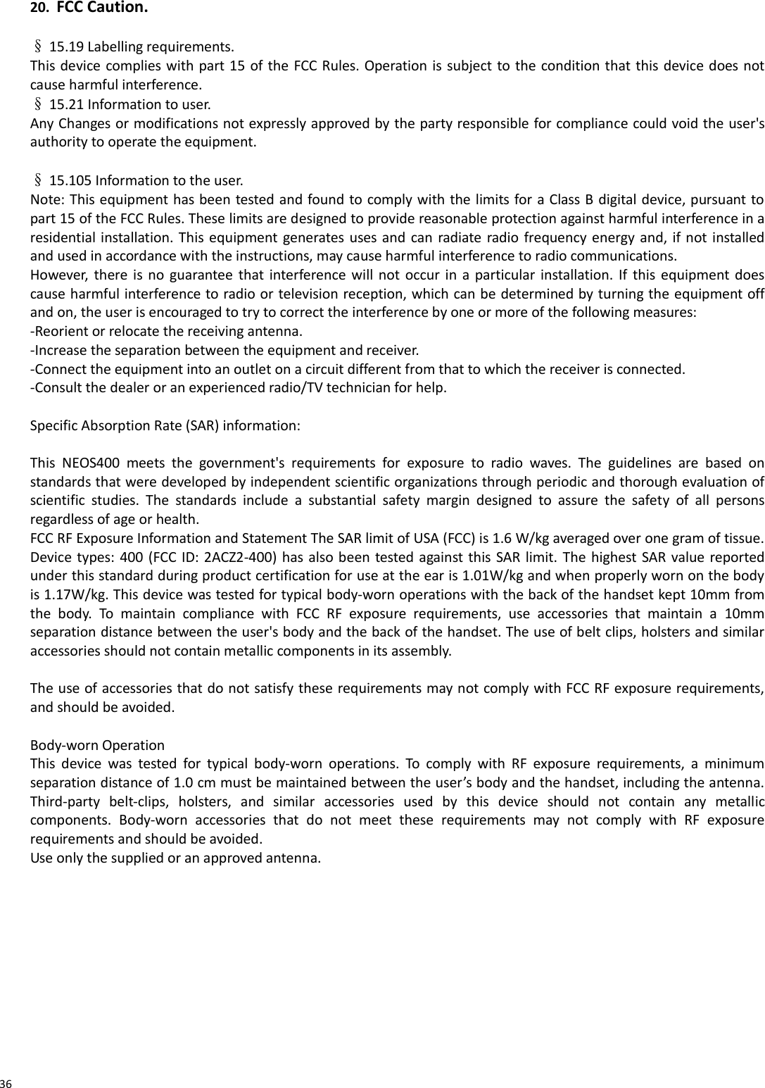  20. FCC Caution.   § 15.19 Labelling requirements. This device complies with part 15 of the FCC Rules. Operation is subject to the condition that this device does not cause harmful interference.  § 15.21 Information to user. Any Changes or modifications not expressly approved by the party responsible for compliance could void the user&apos;s authority to operate the equipment.   § 15.105 Information to the user. Note: This equipment has been tested and found to comply with the limits for a Class B digital device, pursuant to part 15 of the FCC Rules. These limits are designed to provide reasonable protection against harmful interference in a residential installation. This equipment generates uses and can radiate radio frequency energy and, if not installed and used in accordance with the instructions, may cause harmful interference to radio communications.  However, there is  no guarantee that interference will not occur in a particular  installation. If this equipment does cause harmful interference to radio or television reception, which can be determined by turning the equipment off and on, the user is encouraged to try to correct the interference by one or more of the following measures: -Reorient or relocate the receiving antenna. -Increase the separation between the equipment and receiver. -Connect the equipment into an outlet on a circuit different from that to which the receiver is connected. -Consult the dealer or an experienced radio/TV technician for help.   Specific Absorption Rate (SAR) information:  This NEOS400  meets  the  government&apos;s  requirements  for  exposure  to  radio  waves.  The  guidelines  are  based  on standards that were developed by independent scientific organizations through periodic and thorough evaluation of scientific  studies.  The  standards  include  a  substantial  safety  margin  designed  to  assure  the  safety  of  all  persons regardless of age or health. FCC RF Exposure Information and Statement The SAR limit of USA (FCC) is 1.6 W/kg averaged over one gram of tissue. Device types: 400 (FCC ID: 2ACZ2-400) has also been tested against this SAR limit. The highest SAR value reported under this standard during product certification for use at the ear is 1.01W/kg and when properly worn on the body is 1.17W/kg. This device was tested for typical body-worn operations with the back of the handset kept 10mm from the  body.  To  maintain  compliance  with  FCC  RF  exposure  requirements,  use  accessories  that  maintain  a  10mm separation distance between the user&apos;s body and the back of the handset. The use of belt clips, holsters and similar accessories should not contain metallic components in its assembly.   The use of accessories that do not satisfy these requirements may not comply with FCC RF exposure requirements, and should be avoided.   Body-worn Operation This  device  was  tested  for  typical  body-worn  operations.  To  comply  with  RF  exposure  requirements,  a  minimum separation distance of 1.0 cm must be maintained between the user’s body and the handset, including the antenna. Third-party  belt-clips,  holsters,  and  similar  accessories  used  by  this  device  should  not  contain  any  metallic components.  Body-worn  accessories  that  do  not  meet  these  requirements  may  not  comply  with  RF  exposure requirements and should be avoided.  Use only the supplied or an approved antenna.              36 