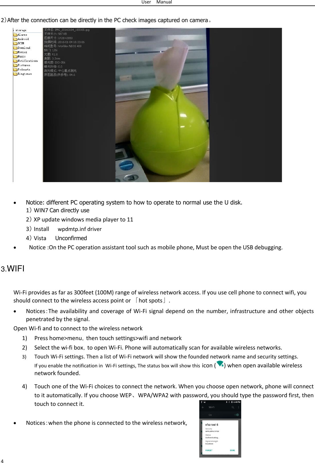 User Manual  2）After the connection can be directly in the PC check images captured on camera。                               Notice: different PC operating system to how to operate to normal use the U disk. 1） WIN7 Can directly use2） XP update windows media player to 11 3） Install wpdmtp.inf driver  4） Vista Unconfirmed   Notice :On the PC operation assistant tool such as mobile phone, Must be open the USB debugging.  3.WIFI   Wi-Fi provides as far as 300feet (100M) range of wireless network access. If you use cell phone to connect wifi, you should connect to the wireless access point or 「hot spots」.   Notices：The availability and coverage of Wi-Fi signal depend on the number, infrastructure and other objects penetrated by the signal. Open Wi-fi and to connect to the wireless network  1) Press home&gt;menu，then touch settings&gt;wifi and network  2) Select the wi-fi box，to open Wi-Fi. Phone will automatically scan for available wireless networks.  3) Touch Wi-Fi settings. Then a list of Wi-Fi network will show the founded network name and security settings. If you enable the notification in  Wi-Fi settings, The status box will show this icon ( ) when open available wireless network founded.  4) Touch one of the Wi-Fi choices to connect the network. When you choose open network, phone will connect to it automatically. If you choose WEP、WPA/WPA2 with password, you should type the password first, then touch to connect it.   Notices：when the phone is connected to the wireless network,    4 