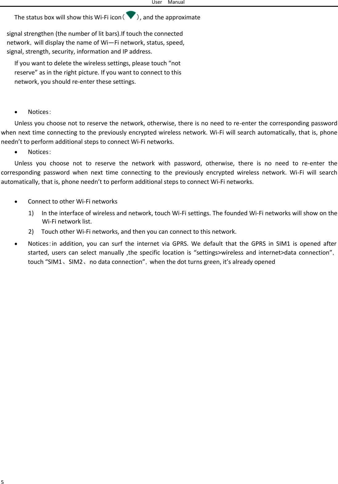User Manual  The status box will show this Wi-Fi icon（ ）, and the approximate  signal strengthen (the number of lit bars).If touch the connected network，will display the name of Wi—Fi network, status, speed, signal, strength, security, information and IP address.  If you want to delete the wireless settings, please touch “not reserve” as in the right picture. If you want to connect to this network, you should re-enter these settings.     Notices： Unless you choose not to reserve the network, otherwise, there is no need to re-enter the corresponding password when next time connecting to the previously encrypted wireless network. Wi-Fi will search automatically, that is, phone needn’t to perform additional steps to connect Wi-Fi networks.   Notices： Unless  you  choose  not  to  reserve  the  network  with  password,  otherwise,  there  is  no  need  to  re-enter  the corresponding  password  when  next  time  connecting  to  the  previously  encrypted  wireless  network.  Wi-Fi  will  search automatically, that is, phone needn’t to perform additional steps to connect Wi-Fi networks.   Connect to other Wi-Fi networks1) In the interface of wireless and network, touch Wi-Fi settings. The founded Wi-Fi networks will show on the Wi-Fi network list.  2) Touch other Wi-Fi networks, and then you can connect to this network.   Notices：in  addition,  you  can  surf  the  internet  via  GPRS.  We  default  that  the  GPRS  in  SIM1  is  opened  after started, users can  select  manually  ,the  specific  location is  “settings&gt;wireless and internet&gt;data  connection”，touch “SIM1、SIM2、no data connection”，when the dot turns green, it’s already opened                                 5 
