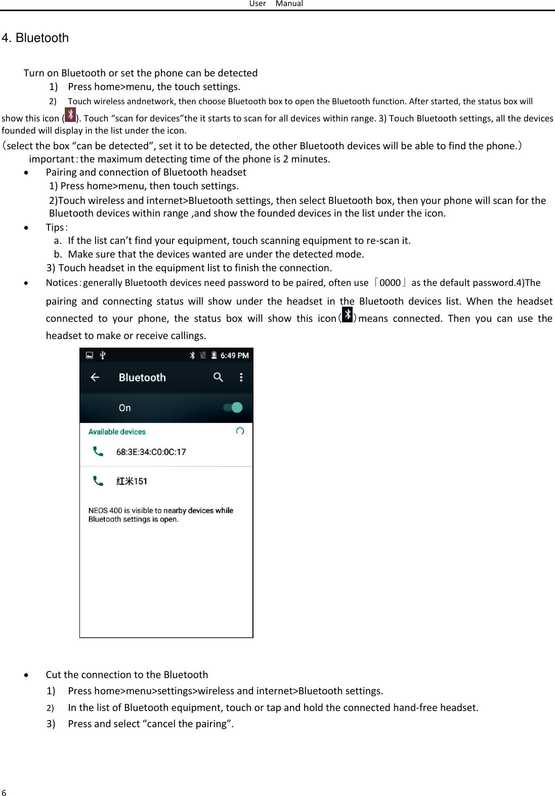 User Manual   4. Bluetooth   Turn on Bluetooth or set the phone can be detected  1) Press home&gt;menu, the touch settings.  2) Touch wireless andnetwork, then choose Bluetooth box to open the Bluetooth function. After started, the status box will  show this icon ( ). Touch “scan for devices”the it starts to scan for all devices within range. 3) Touch Bluetooth settings, all the devices founded will display in the list under the icon.  （select the box “can be detected”, set it to be detected, the other Bluetooth devices will be able to find the phone.） important：the maximum detecting time of the phone is 2 minutes.   Pairing and connection of Bluetooth headset1) Press home&gt;menu, then touch settings.  2)Touch wireless and internet&gt;Bluetooth settings, then select Bluetooth box, then your phone will scan for the Bluetooth devices within range ,and show the founded devices in the list under the icon.   Tips：a. If the list can’t find your equipment, touch scanning equipment to re-scan it.  b. Make sure that the devices wanted are under the detected mode. 3) Touch headset in the equipment list to finish the connection.   Notices：generally Bluetooth devices need password to be paired, often use「0000」as the default password.4)Thepairing  and  connecting  status  will  show  under  the  headset  in  the  Bluetooth  devices  list.  When  the  headset connected  to  your  phone,  the  status  box  will  show  this  icon（ ）means  connected.  Then  you  can  use  the headset to make or receive callings.                               Cut the connection to the Bluetooth1) Press home&gt;menu&gt;settings&gt;wireless and internet&gt;Bluetooth settings.  2) In the list of Bluetooth equipment, touch or tap and hold the connected hand-free headset.  3) Press and select “cancel the pairing”.      6 