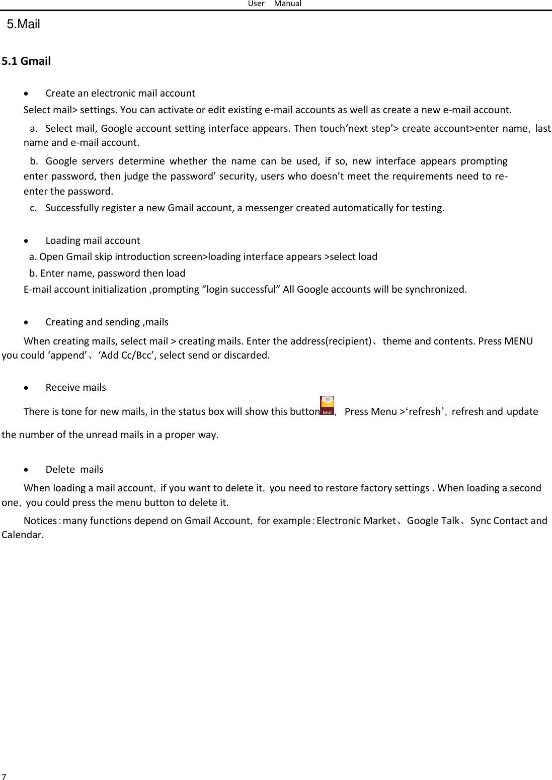 User Manual  5.Mail   5.1 Gmail   Create an electronic mail account Select mail&gt; settings. You can activate or edit existing e-mail accounts as well as create a new e-mail account.  a. Select mail, Google account setting interface appears. Then touch‘next step’&gt; create account&gt;enter name，last name and e-mail account.  b. Google  servers  determine  whether  the  name  can  be  used,  if  so,  new  interface  appears  prompting enter password, then judge the password’ security, users who doesn’t meet the requirements need to re-enter the password.  c. Successfully register a new Gmail account, a messenger created automatically for testing.   Loading mail accounta. Open Gmail skip introduction screen&gt;loading interface appears &gt;select load  b. Enter name, password then load  E-mail account initialization ,prompting “login successful” All Google accounts will be synchronized.   Creating and sending ,mails When creating mails, select mail &gt; creating mails. Enter the address(recipient)、theme and contents. Press MENU you could ‘append’、‘Add Cc/Bcc’, select send or discarded.   Receive mails There is tone for new mails, in the status box will show this button ， Press Menu &gt;‘refresh’，refresh and update the number of the unread mails in a proper way.   Delete  mails When loading a mail account，if you want to delete it，you need to restore factory settings . When loading a second one，you could press the menu button to delete it.  Notices：many functions depend on Gmail Account，for example：Electronic Market、Google Talk、Sync Contact and Calendar.                      7 