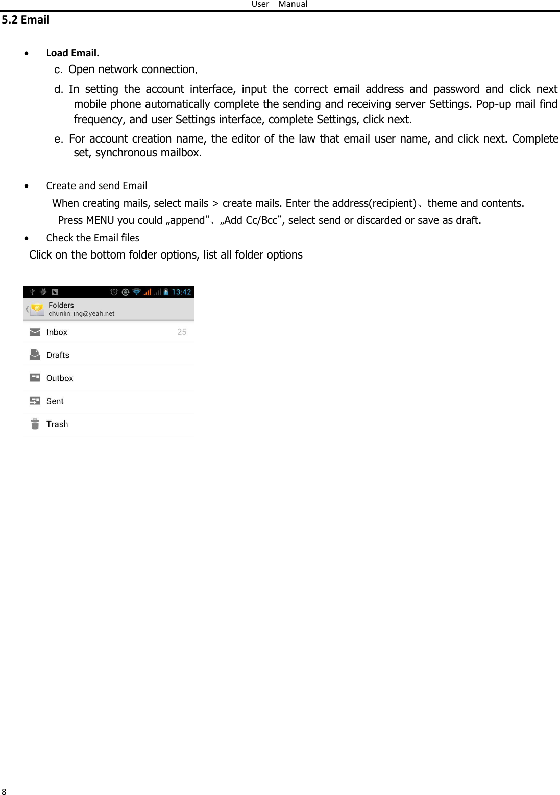 User Manual  5.2 Email   Load Email.c.  Open network connection，  d. In  setting  the  account  interface,  input  the  correct  email  address  and  password  and  click  next mobile phone automatically complete the sending and receiving server Settings. Pop-up mail find frequency, and user Settings interface, complete Settings, click next.  e. For account creation name, the editor of the law that email user name, and click next. Complete set, synchronous mailbox.   Create and send Email When creating mails, select mails &gt; create mails. Enter the address(recipient)、theme and contents. Press MENU you could „append‟、„Add Cc/Bcc‟, select send or discarded or save as draft.   Check the Email files Click on the bottom folder options, list all folder options                                                  8 