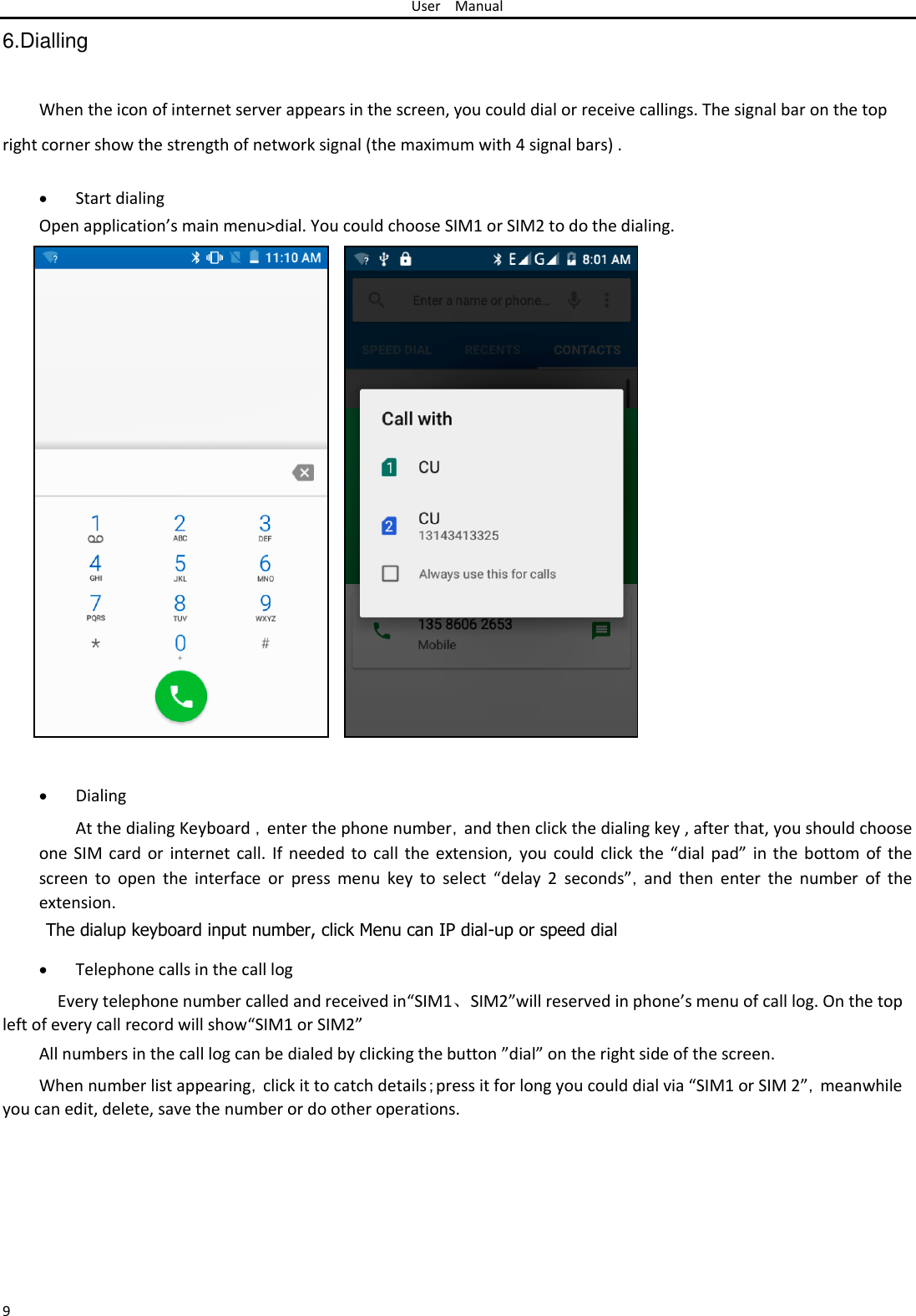 User Manual  6.Dialling   When the icon of internet server appears in the screen, you could dial or receive callings. The signal bar on the top  right corner show the strength of network signal (the maximum with 4 signal bars) .   Start dialing Open application’s main menu&gt;dial. You could choose SIM1 or SIM2 to do the dialing.                                 Dialing At the dialing Keyboard ，enter the phone number，and then click the dialing key , after that, you should choose one SIM card or internet call.  If needed  to call  the extension,  you could click  the “dial  pad” in the  bottom of the screen  to  open  the  interface  or  press  menu  key  to  select  “delay  2  seconds”，and  then  enter  the  number  of  the extension.  The dialup keyboard input number, click Menu can IP dial-up or speed dial   Telephone calls in the call log Every telephone number called and received in“SIM1、SIM2”will reserved in phone’s menu of call log. On the top left of every call record will show“SIM1 or SIM2”  All numbers in the call log can be dialed by clicking the button ”dial” on the right side of the screen.  When number list appearing，click it to catch details；press it for long you could dial via “SIM1 or SIM 2”，meanwhile you can edit, delete, save the number or do other operations.        9 