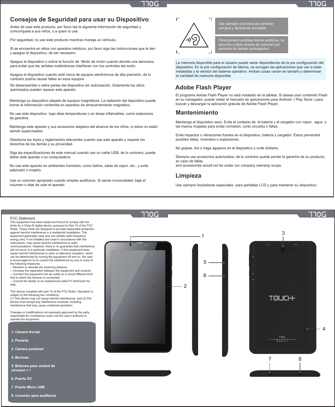 134567 82Consejos de Seguridad para usar su DispositivoAntes de usar este producto, por favor lea la siguiente información de seguridad y comuníquela a sus niños, o a quien lo use.Por seguridad, no use este producto mientras maneja un vehículo.Si se encuentra en sitios con aparatos médicos, por favor siga las instrucciones que le den y apague el dispositivo, de ser necesario.Apague el dispositivo o active la función de  Modo de Avión cuando aborde una aeronave, para evitar que las señales inalámbricas interfieran con los controles del avión.Apague el dispositivo cuando esté cerca de equipos electrónicos de alta precisión, de lo contrario podría causar fallas en esos equipos.No desensamble o retire partes del dispositivo sin autorización. Solamente los sitios autorizados pueden reparar este aparato.Mantenga su dispositivo alejado de equipos magnéticos. La radiación del dispositivo puede borrar la información contenida en aparatos de almacenamiento magnético.No use este dispositivo  bajo altas temperaturas o en áreas inflamables, como estaciones de gasolina.Mantenga este aparato y sus accesorios alejados del alcance de los niños, si estos no están siendo supervisados.Obedezca las leyes y reglamentos relevantes cuando use este aparato y respete los derechos de los demás y su privacidad.Siga las especificaciones de este manual cuando use un cable USB, de lo contrario, puede dañar este aparato o su computadora.No use este aparato en ambientes húmedos, como baños, salas de vapor, etc., y evite salpicarlo o mojarlo.Use un volumen apropiado cuando emplee audífonos. Si siente incomodidad, baje el volumen o deje de usar el aparato.Para prevenir posibles daños auditivos, no escuche a altos niveles de volumen por periodos de tiempo prolongados.Use siempre una toma de corriente cercana y fácilmente accesible.La memoria disponible para el usuario puede variar dependiendo de la pre configuración del dispositivo. En la pre configuración de fábrica, se escogen las aplicaciones que van a estar instaladas y la versión del sistema operativo. Ambas cosas varían en tamaño y determinan la cantidad de memoria disponible. Adobe Flash PlayerEl programa Adobe Flash Player no está instalado en la tableta. Si desea usar contenido Flash en su navegador, puede visitar el mercado de aplicaciones para Android  ( Play Store ) parabuscar y descargar la aplicación gratuita de Adobe Flash Player.MantenimientoMantenga el dispositivo seco. Evite el contacto de  la batería y el cargador con vapor,  agua  o las manos mojadas para evitar corrosión, corto circuitos o fallas.Evite impactos o vibraciones fuertes en el dispositivo, batería y cargador. Estos prevendrá posibles fallas, incendios o explosiones.No golpee, tire o haga agujeros en el dispositivo y evite doblarlo.Siempre use accesorios autorizados, de lo contrario puede perder la garantía de su producto, en caso de fallas.and accessories would not be under our company warranty scope.LimpiezaUse siempre limpiadores especiales  para pantallas LCD y para mantener su dispositivo.FCC StatementThis equipment has been tested and found to comply with the limits for a Class B digital device, pursuant to Part 15 of the FCC Rules. These limits are designed to provide reasonable protection against harmful interference in a residential installation. This equipment generates uses and can radiate radio frequency energy and, if not installed and used in accordance with the instructions, may cause harmful interference to radio communications. However, there is no guarantee that interference will not occur in a particular installation. If this equipment does cause harmful interference to radio or television reception, which can be determined by turning the equipment off and on, the user is encouraged to try to correct the interference by one or more of the following measures:-- Reorient or relocate the receiving antenna.  -- Increase the separation between the equipment and receiver.   -- Connect the equipment into an outlet on a circuit different from that to which the receiver is connected.  -- Consult the dealer or an experienced radio/TV technician for help.This device complies with part 15 of the FCC Rules. Operation is subject to the following two conditions:(1) This device may not cause harmful interference, and (2) this device must accept any interference received, including interference that may cause undesired operation.Changes or modifications not expressly approved by the party responsible for compliance could void the user&apos;s authority to operate the equipment.