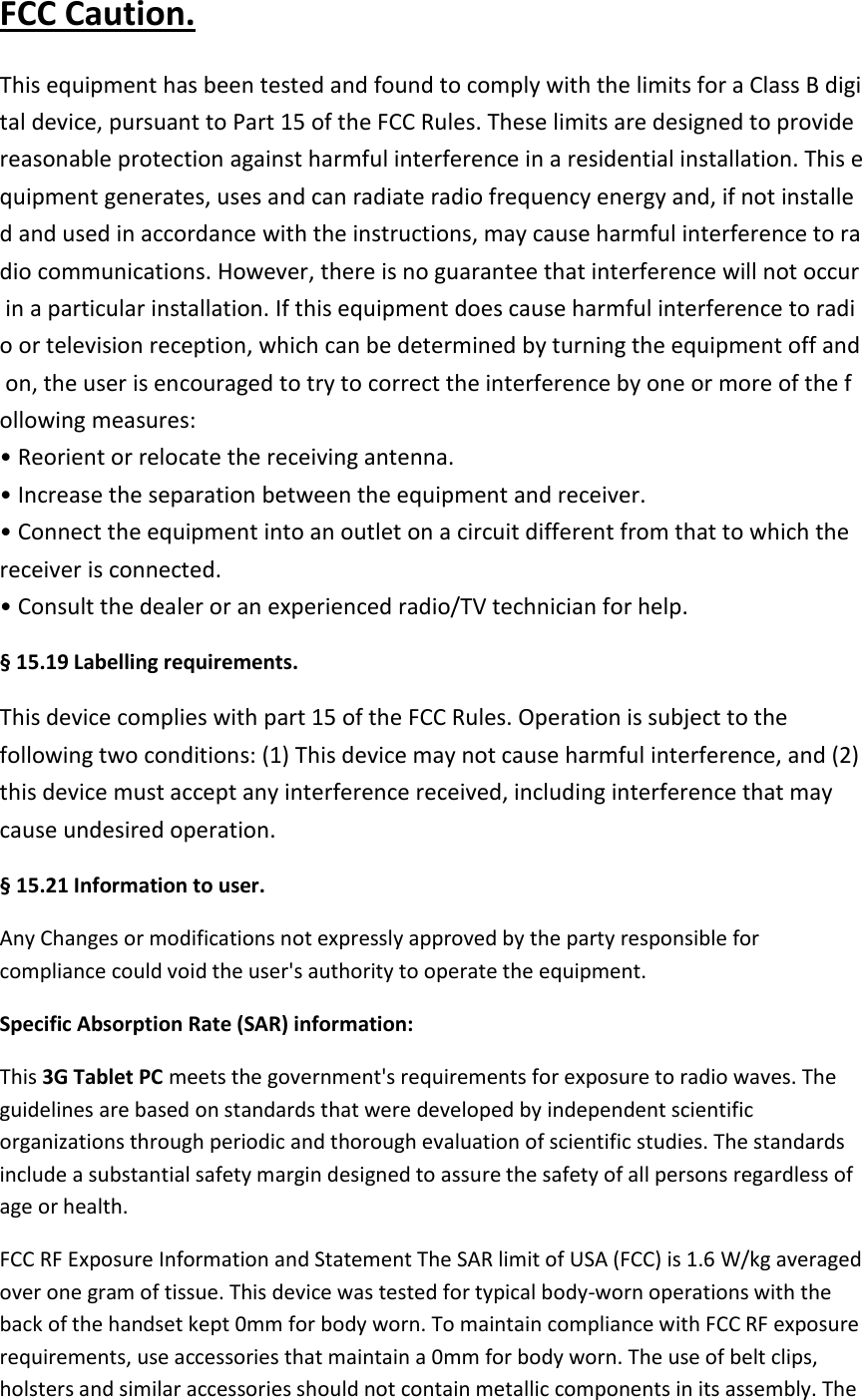 FCC Caution. This equipment has been tested and found to comply with the limits for a Class B digital device, pursuant to Part 15 of the FCC Rules. These limits are designed to provide reasonable protection against harmful interference in a residential installation. This equipment generates, uses and can radiate radio frequency energy and, if not installed and used in accordance with the instructions, may cause harmful interference to radio communications. However, there is no guarantee that interference will not occur in a particular installation. If this equipment does cause harmful interference to radioor television reception, which can be determined by turning the equipment off and on, the user is encouraged to try to correct the interference by one or more of the following measures: •Reorient or relocate the receiving antenna.•Increase the separation between the equipment and receiver.•Connect the equipment into an outlet on a circuit different from that to which thereceiver is connected. •Consult the dealer or an experienced radio/TV technician for help.§ 15.19 Labelling requirements.This device complies with part 15 of the FCC Rules. Operation is subject to the following two conditions: (1) This device may not cause harmful interference, and (2) this device must accept any interference received, including interference that may cause undesired operation. § 15.21 Information to user.Any Changes or modifications not expressly approved by the party responsible for compliance could void the user&apos;s authority to operate the equipment. Specific Absorption Rate (SAR) information: This 3G Tablet PC meets the government&apos;s requirements for exposure to radio waves. The guidelines are based on standards that were developed by independent scientific organizations through periodic and thorough evaluation of scientific studies. The standards include a substantial safety margin designed to assure the safety of all persons regardless of age or health. FCC RF Exposure Information and Statement The SAR limit of USA (FCC) is 1.6 W/kg averaged over one gram of tissue. This device was tested for typical body-worn operations with the back of the handset kept 0mm for body worn. To maintain compliance with FCC RF exposure requirements, use accessories that maintain a 0mm for body worn. The use of belt clips, holsters and similar accessories should not contain metallic components in its assembly. The 
