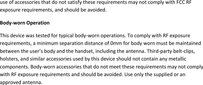use of accessories that do not satisfy these requirements may not comply with FCC RF exposure requirements, and should be avoided. Body-worn Operation This device was tested for typical body-worn operations. To comply with RF exposure requirements, a minimum separation distance of 0mm for body worn must be maintained between the user’s body and the handset, including the antenna. Third-party belt-clips, holsters, and similar accessories used by this device should not contain any metallic components. Body-worn accessories that do not meet these requirements may not comply with RF exposure requirements and should be avoided. Use only the supplied or an approved antenna.  
