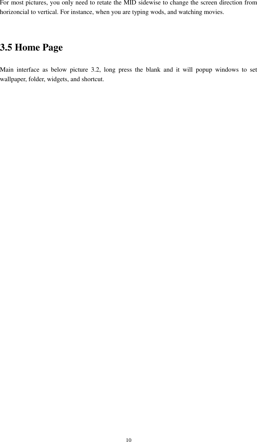    10 For most pictures, you only need to retate the MID sidewise to change the screen direction from horizoncial to vertical. For instance, when you are typing wods, and watching movies.  3.5 Home Page Main  interface  as  below  picture  3.2,  long  press  the  blank  and  it  will  popup  windows  to  set wallpaper, folder, widgets, and shortcut.                                    
