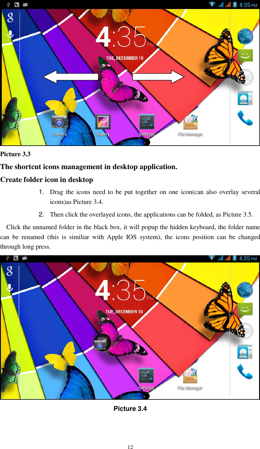    12  Picture 3.3 The shortcut icons management in desktop application. Create folder icon in desktop 1. Drag the icons need  to be  put together on  one icon(can also overlay  several icons)as Picture 3.4.   2. Then click the overlayed icons, the applications can be folded, as Picture 3.5. Click the unnamed folder in the black box, it will popup the hidden keyboard, the folder name can  be  renamed  (this  is  similiar  with  Apple  IOS  system),  the  icons  position  can  be  changed through long press.  Picture 3.4 