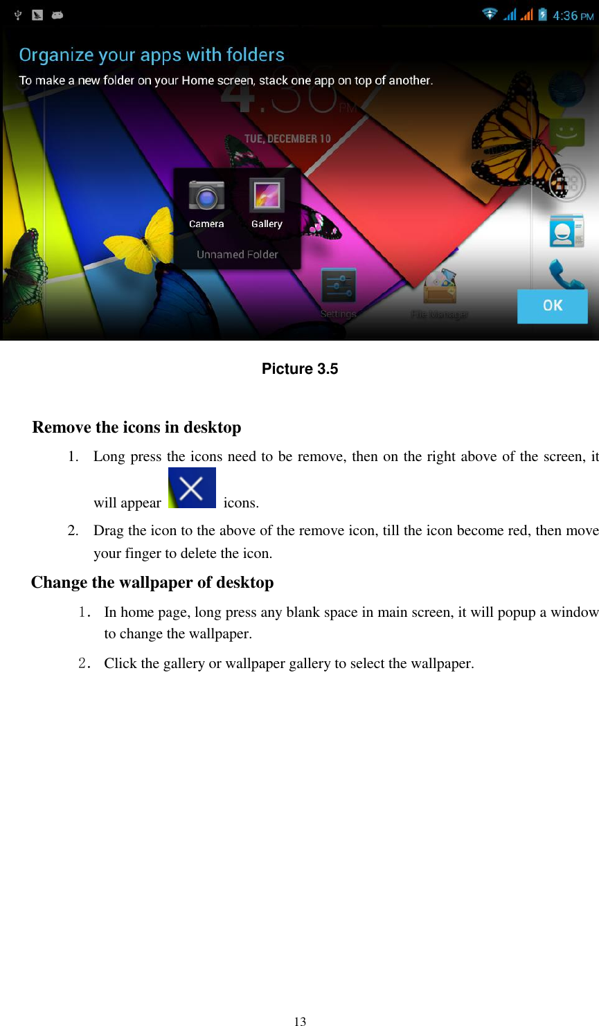    13  Picture 3.5  Remove the icons in desktop 1. Long press the icons need to be remove, then on the right above of the screen, it will appear    icons. 2. Drag the icon to the above of the remove icon, till the icon become red, then move your finger to delete the icon. Change the wallpaper of desktop 1． In home page, long press any blank space in main screen, it will popup a window to change the wallpaper.   2． Click the gallery or wallpaper gallery to select the wallpaper.          