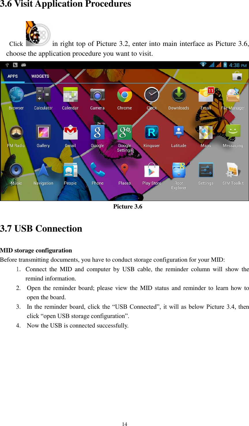    14 3.6 Visit Application Procedures Click  in right top of Picture 3.2, enter into main interface as Picture 3.6, choose the application procedure you want to visit.  Picture 3.6 3.7 USB Connection MID storage configuration Before transmitting documents, you have to conduct storage configuration for your MID:   1. Connect  the  MID  and  computer  by  USB  cable,  the  reminder  column  will  show  the remind information. 2. Open the reminder board; please view the MID status and  reminder to  learn how to open the board. 3. In the  reminder board,  click the  “USB Connected”,  it will as  below Picture 3.4,  then click “open USB storage configuration”. 4. Now the USB is connected successfully. 