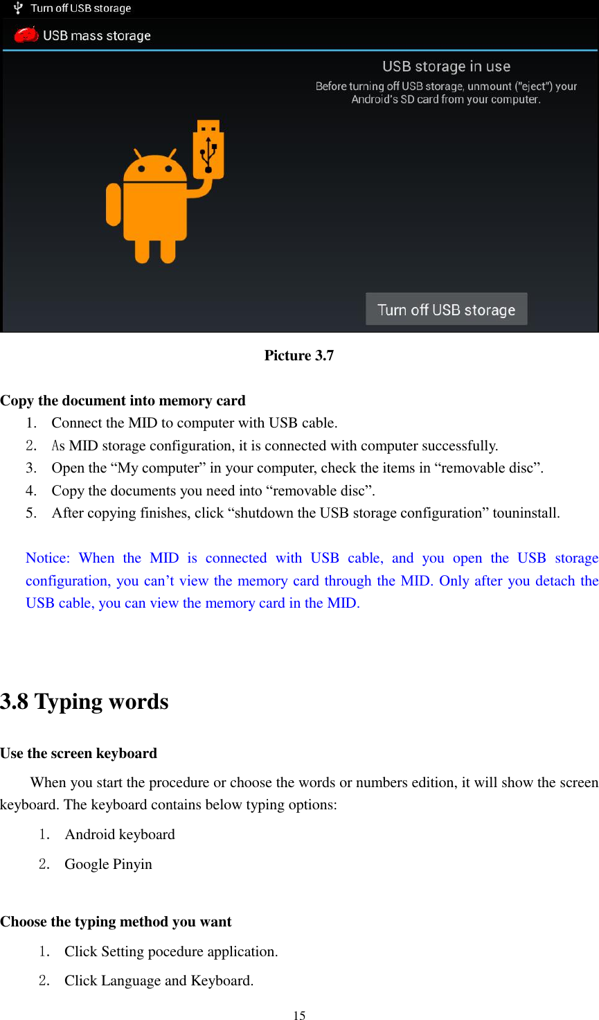    15  Picture 3.7  Copy the document into memory card 1. Connect the MID to computer with USB cable. 2. As MID storage configuration, it is connected with computer successfully.   3. Open the “My computer” in your computer, check the items in “removable disc”. 4. Copy the documents you need into “removable disc”. 5. After copying finishes, click “shutdown the USB storage configuration” touninstall.  Notice:  When  the  MID  is  connected  with  USB  cable,  and  you  open  the  USB  storage configuration, you can’t  view the memory card through the MID. Only after you detach the USB cable, you can view the memory card in the MID.   3.8 Typing words Use the screen keyboard When you start the procedure or choose the words or numbers edition, it will show the screen keyboard. The keyboard contains below typing options: 1. Android keyboard 2. Google Pinyin    Choose the typing method you want 1. Click Setting pocedure application. 2. Click Language and Keyboard. 