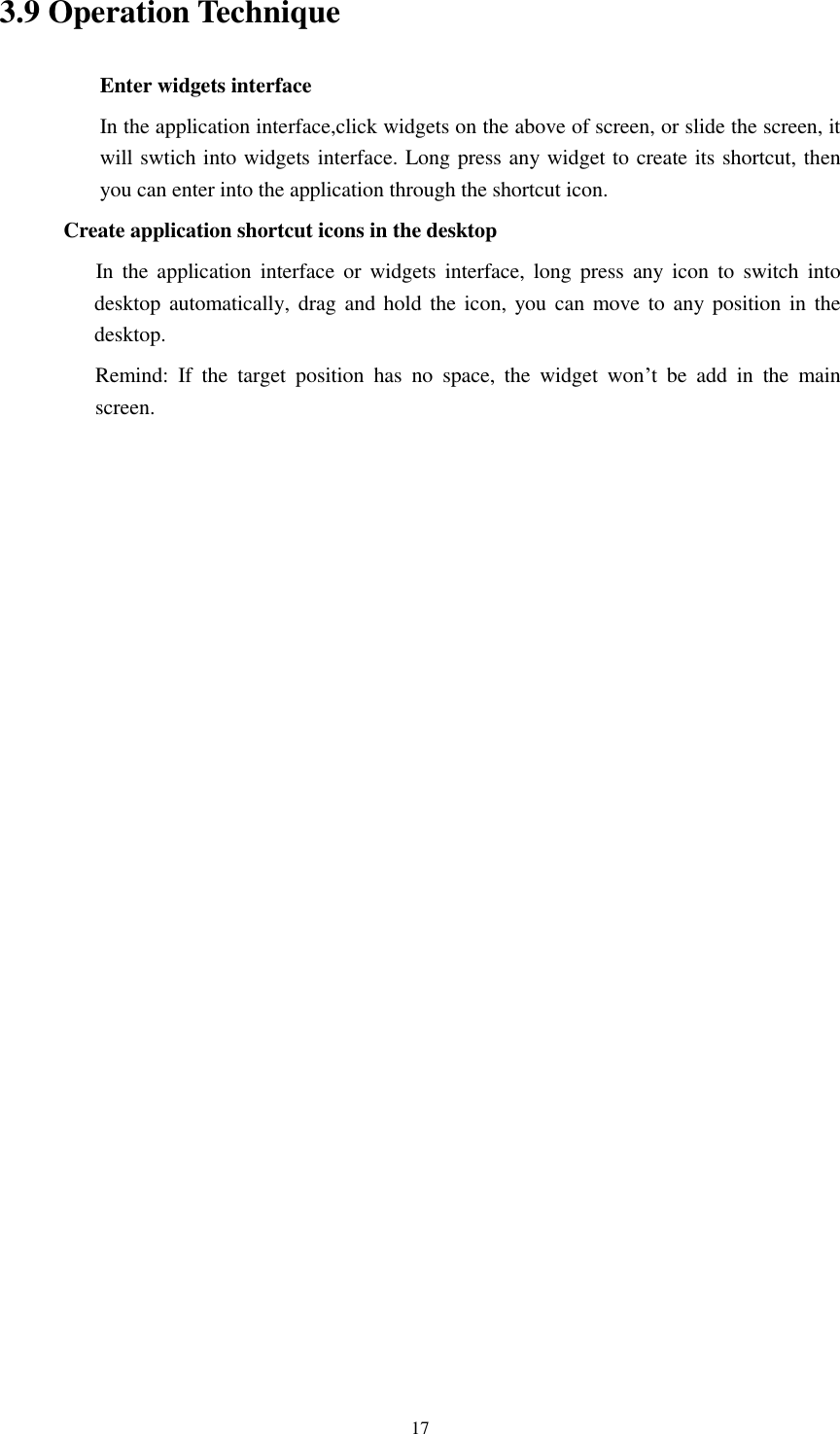    17 3.9 Operation Technique Enter widgets interface In the application interface,click widgets on the above of screen, or slide the screen, it will swtich into widgets interface. Long press any widget to create its shortcut, then you can enter into the application through the shortcut icon.  Create application shortcut icons in the desktop      In  the  application interface  or  widgets  interface,  long  press  any  icon  to  switch  into desktop automatically, drag  and hold  the icon, you can  move  to any position in the desktop.      Remind:  If  the  target  position  has  no  space,  the  widget  won’t  be  add  in  the  main screen.                        