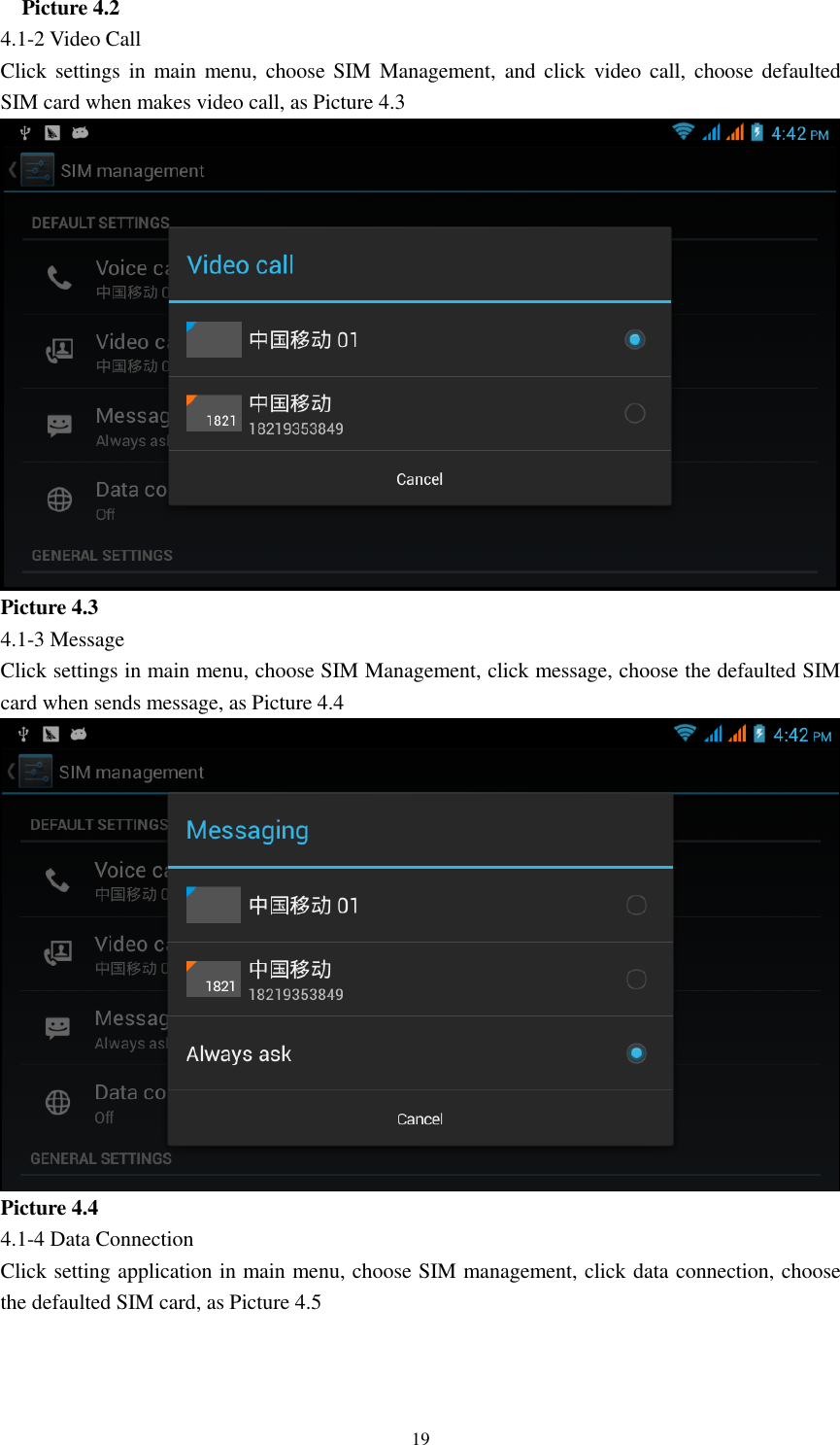    19   Picture 4.2 4.1-2 Video Call Click settings  in  main menu,  choose  SIM  Management,  and  click video call,  choose defaulted SIM card when makes video call, as Picture 4.3  Picture 4.3 4.1-3 Message Click settings in main menu, choose SIM Management, click message, choose the defaulted SIM card when sends message, as Picture 4.4  Picture 4.4 4.1-4 Data Connection Click setting application in main menu, choose SIM management, click data connection, choose the defaulted SIM card, as Picture 4.5 