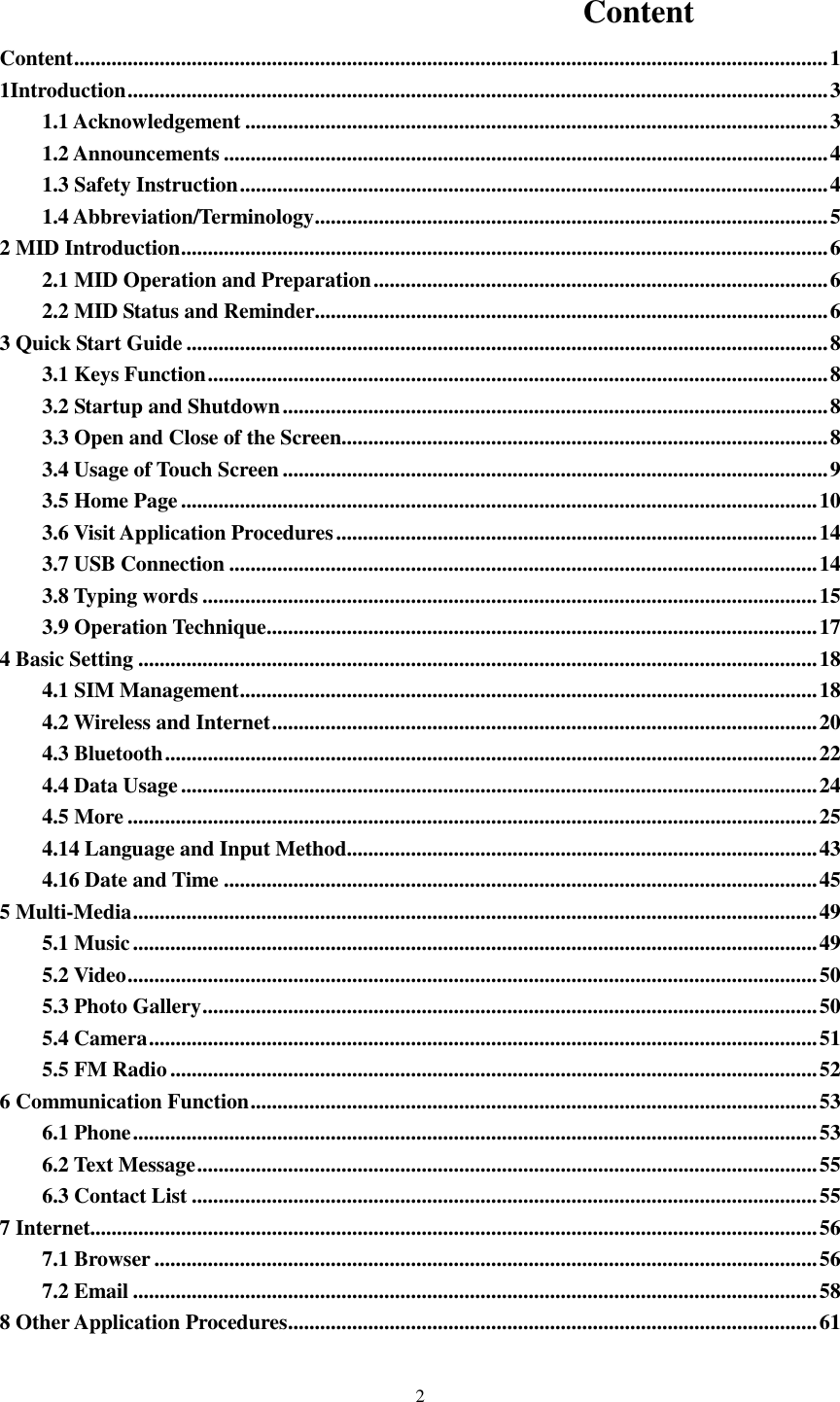    2  Content Content ............................................................................................................................................. 1 1Introduction ................................................................................................................................... 3 1.1 Acknowledgement ............................................................................................................. 3 1.2 Announcements ................................................................................................................. 4 1.3 Safety Instruction .............................................................................................................. 4 1.4 Abbreviation/Terminology ................................................................................................ 5 2 MID Introduction ......................................................................................................................... 6 2.1 MID Operation and Preparation ..................................................................................... 6 2.2 MID Status and Reminder................................................................................................ 6 3 Quick Start Guide ........................................................................................................................ 8 3.1 Keys Function .................................................................................................................... 8 3.2 Startup and Shutdown ...................................................................................................... 8 3.3 Open and Close of the Screen........................................................................................... 8 3.4 Usage of Touch Screen ...................................................................................................... 9 3.5 Home Page ....................................................................................................................... 10 3.6 Visit Application Procedures .......................................................................................... 14 3.7 USB Connection .............................................................................................................. 14 3.8 Typing words ................................................................................................................... 15 3.9 Operation Technique ....................................................................................................... 17 4 Basic Setting ............................................................................................................................... 18 4.1 SIM Management ............................................................................................................ 18 4.2 Wireless and Internet ...................................................................................................... 20 4.3 Bluetooth .......................................................................................................................... 22 4.4 Data Usage ....................................................................................................................... 24 4.5 More ................................................................................................................................. 25 4.14 Language and Input Method ........................................................................................ 43 4.16 Date and Time ............................................................................................................... 45 5 Multi-Media ................................................................................................................................ 49 5.1 Music ................................................................................................................................ 49 5.2 Video ................................................................................................................................. 50 5.3 Photo Gallery ................................................................................................................... 50 5.4 Camera ............................................................................................................................. 51 5.5 FM Radio ......................................................................................................................... 52 6 Communication Function .......................................................................................................... 53 6.1 Phone ................................................................................................................................ 53 6.2 Text Message .................................................................................................................... 55 6.3 Contact List ..................................................................................................................... 55 7 Internet........................................................................................................................................ 56 7.1 Browser ............................................................................................................................ 56 7.2 Email ................................................................................................................................ 58 8 Other Application Procedures ................................................................................................... 61 