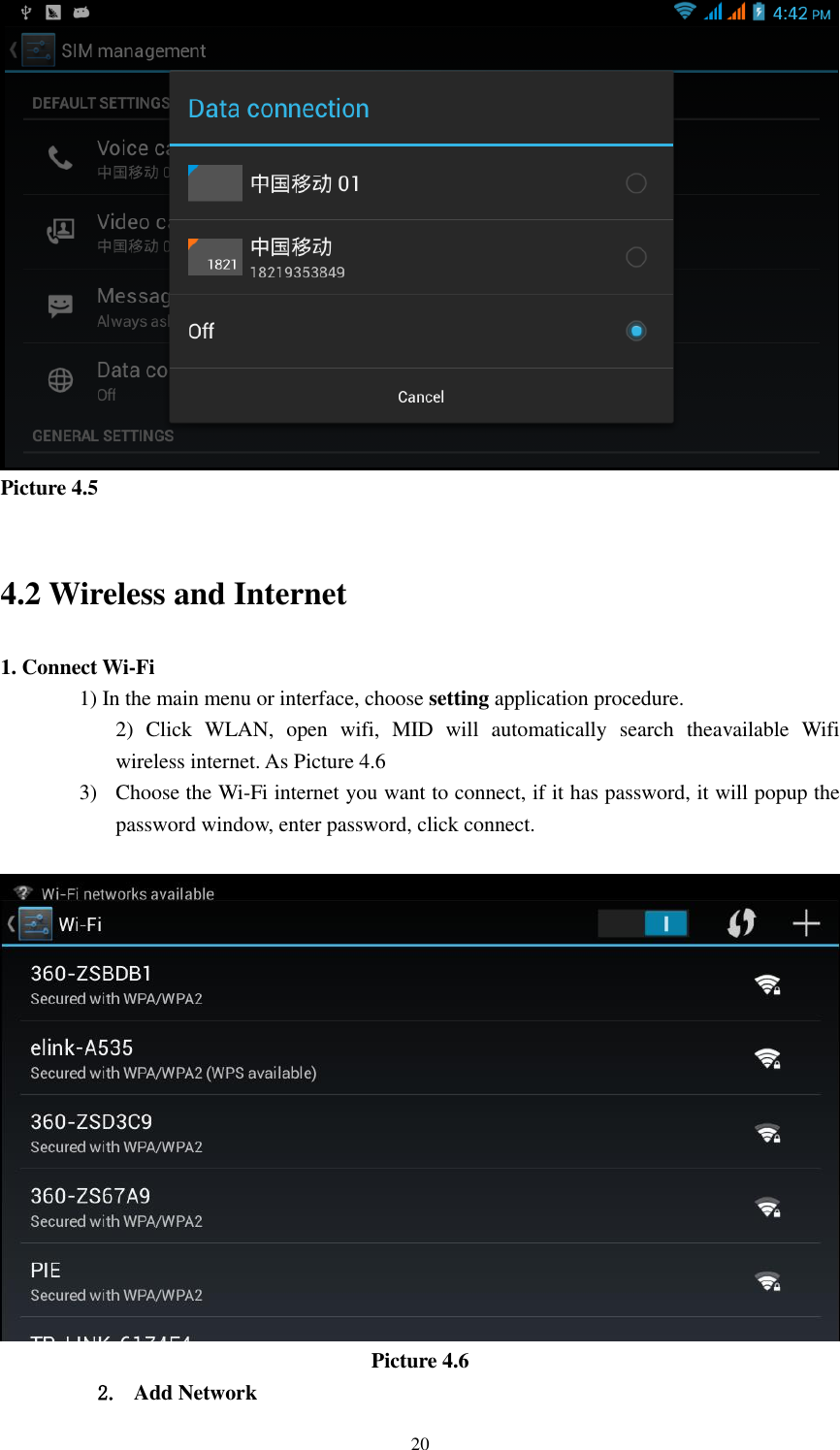    20  Picture 4.5  4.2 Wireless and Internet 1. Connect Wi-Fi 1) In the main menu or interface, choose setting application procedure. 2)  Click  WLAN,  open  wifi,  MID  will  automatically  search  theavailable  Wifi wireless internet. As Picture 4.6   3) Choose the Wi-Fi internet you want to connect, if it has password, it will popup the password window, enter password, click connect.   Picture 4.6 2. Add Network 