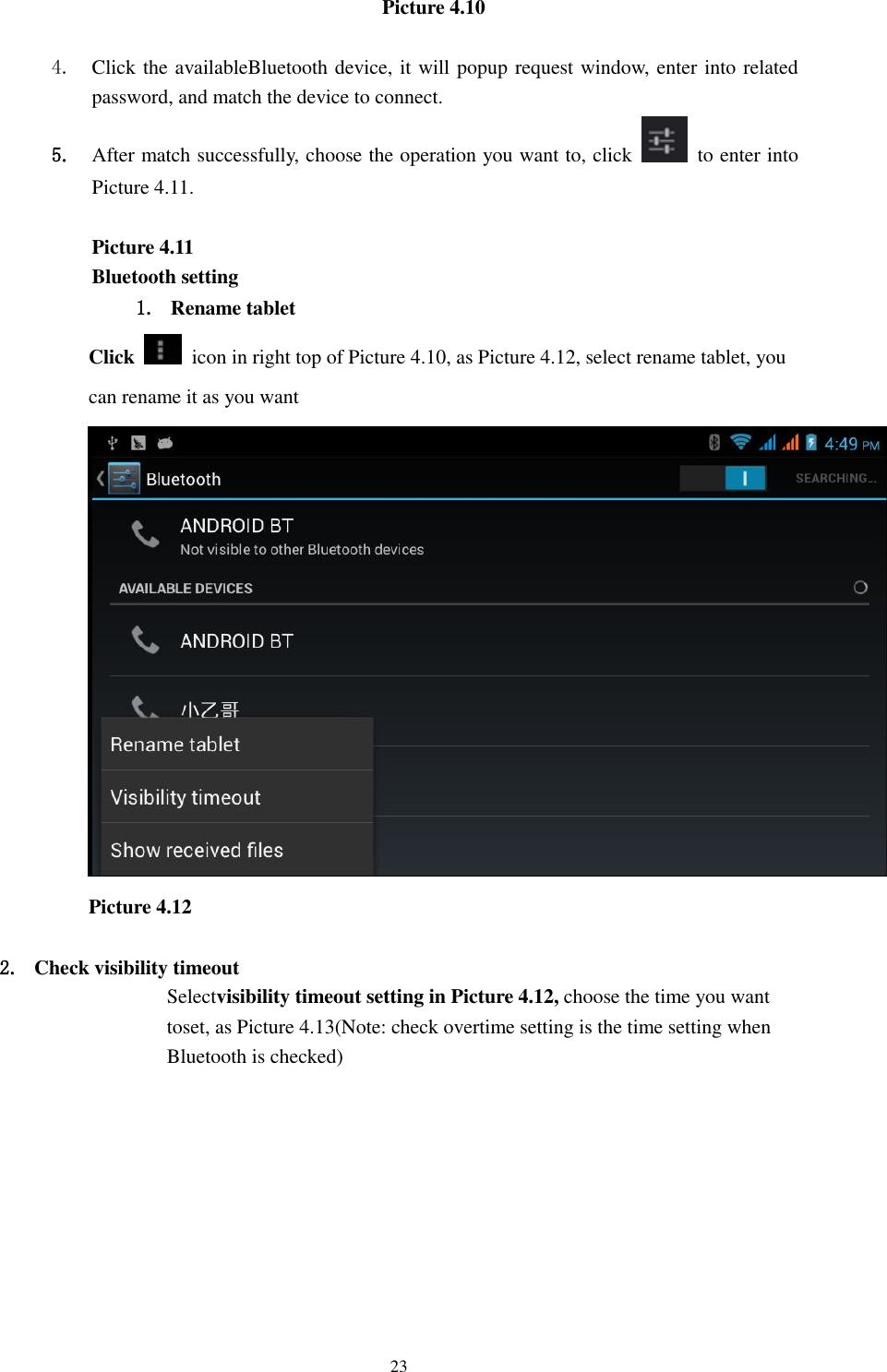    23 Picture 4.10      4. Click the availableBluetooth device, it will popup request window, enter into related password, and match the device to connect. 5. After match successfully, choose the operation you want to, click    to enter into Picture 4.11.  Picture 4.11 Bluetooth setting 1. Rename tablet   Click    icon in right top of Picture 4.10, as Picture 4.12, select rename tablet, you can rename it as you want  Picture 4.12  2. Check visibility timeout   Selectvisibility timeout setting in Picture 4.12, choose the time you want toset, as Picture 4.13(Note: check overtime setting is the time setting when Bluetooth is checked) 