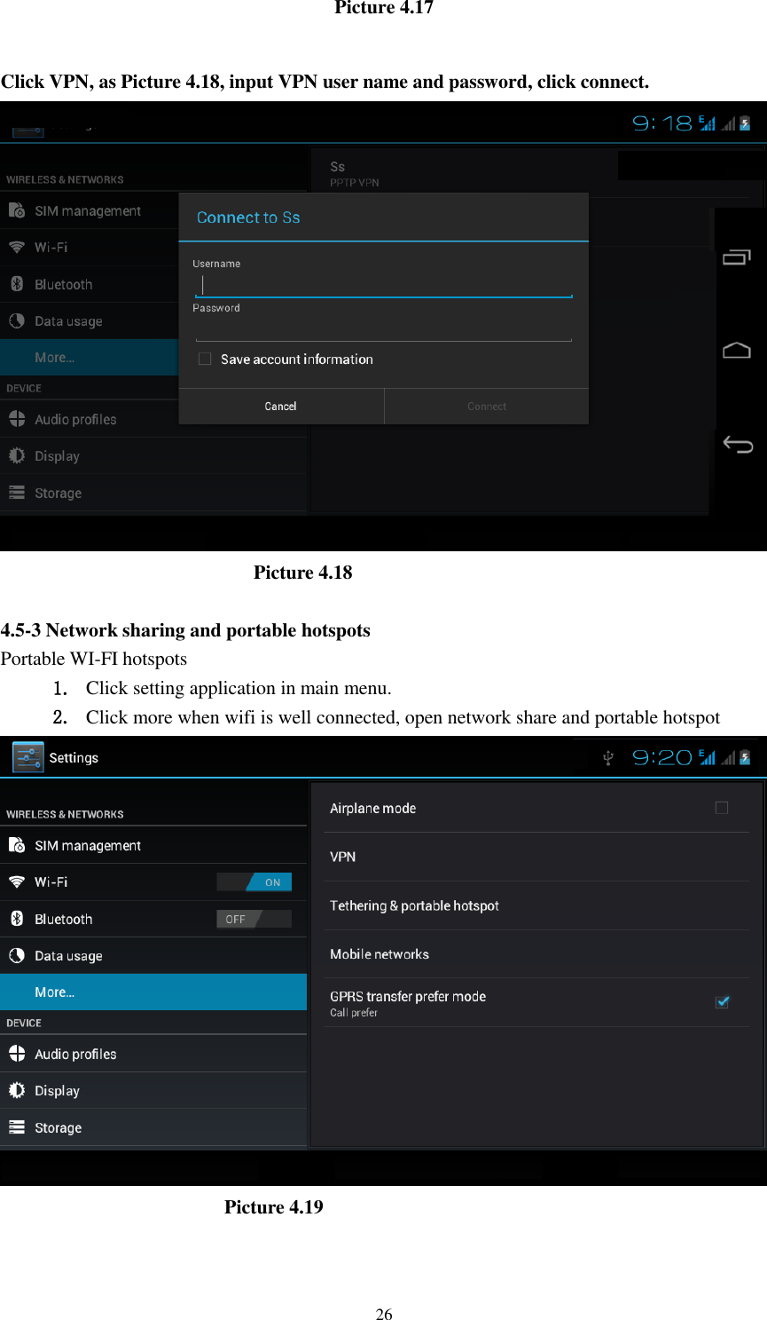    26 Picture 4.17  Click VPN, as Picture 4.18, input VPN user name and password, click connect.                            Picture 4.18  4.5-3 Network sharing and portable hotspots Portable WI-FI hotspots   1. Click setting application in main menu. 2. Click more when wifi is well connected, open network share and portable hotspot                         Picture 4.19  