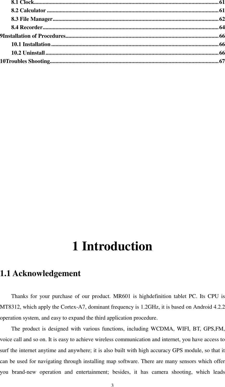    3 8.1 Clock ................................................................................................................................. 61 8.2 Calculator ........................................................................................................................ 61 8.3 File Manager .................................................................................................................... 62 8.4 Recorder ........................................................................................................................... 64 9Installation of Procedures ........................................................................................................... 66 10.1 Installation ..................................................................................................................... 66 10.2 Uninstall ......................................................................................................................... 66 10Troubles Shooting...................................................................................................................... 67         1 Introduction 1.1 Acknowledgement Thanks  for  your purchase  of  our  product.  MR601  is  highdefinition  tablet PC.  Its  CPU  is MT8312, which apply the Cortex-A7, dominant frequency is 1.2GHz, it is based on Android 4.2.2 operation system, and easy to expand the third application procedure. The product  is designed with various functions, including WCDMA, WIFI, BT,  GPS,FM, voice call and so on. It is easy to achieve wireless communication and internet, you have access to surf the internet anytime and anywhere; it is also built with high accuracy GPS module, so that it can be used for navigating through installing map software. There are many sensors which offer you  brand-new  operation  and  entertainment;  besides,  it  has  camera  shooting,  which  leads 