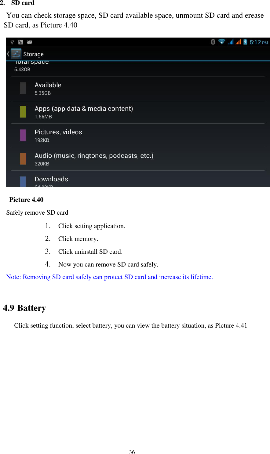    36 2. SD card You can check storage space, SD card available space, unmount SD card and erease SD card, as Picture 4.40    Picture 4.40 Safely remove SD card 1. Click setting application. 2. Click memory. 3. Click uninstall SD card. 4. Now you can remove SD card safely. Note: Removing SD card safely can protect SD card and increase its lifetime.  4.9 Battery Click setting function, select battery, you can view the battery situation, as Picture 4.41 