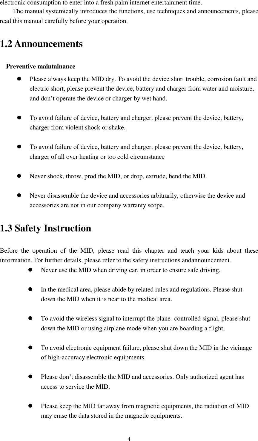    4 electronic consumption to enter into a fresh palm internet entertainment time.   The manual systemically introduces the functions, use techniques and announcements, please read this manual carefully before your operation. 1.2 Announcements Preventive maintainance    Please always keep the MID dry. To avoid the device short trouble, corrosion fault and electric short, please prevent the device, battery and charger from water and moisture, and don’t operate the device or charger by wet hand.     To avoid failure of device, battery and charger, please prevent the device, battery, charger from violent shock or shake.   To avoid failure of device, battery and charger, please prevent the device, battery, charger of all over heating or too cold circumstance   Never shock, throw, prod the MID, or drop, extrude, bend the MID.   Never disassemble the device and accessories arbitrarily, otherwise the device and accessories are not in our company warranty scope. 1.3 Safety Instruction Before  the  operation  of  the  MID,  please  read  this  chapter  and  teach  your  kids  about  these information. For further details, please refer to the safety instructions andannouncement.  Never use the MID when driving car, in order to ensure safe driving.   In the medical area, please abide by related rules and regulations. Please shut down the MID when it is near to the medical area.   To avoid the wireless signal to interrupt the plane- controlled signal, please shut down the MID or using airplane mode when you are boarding a flight,     To avoid electronic equipment failure, please shut down the MID in the vicinage of high-accuracy electronic equipments.   Please don’t disassemble the MID and accessories. Only authorized agent has access to service the MID.   Please keep the MID far away from magnetic equipments, the radiation of MID may erase the data stored in the magnetic equipments. 