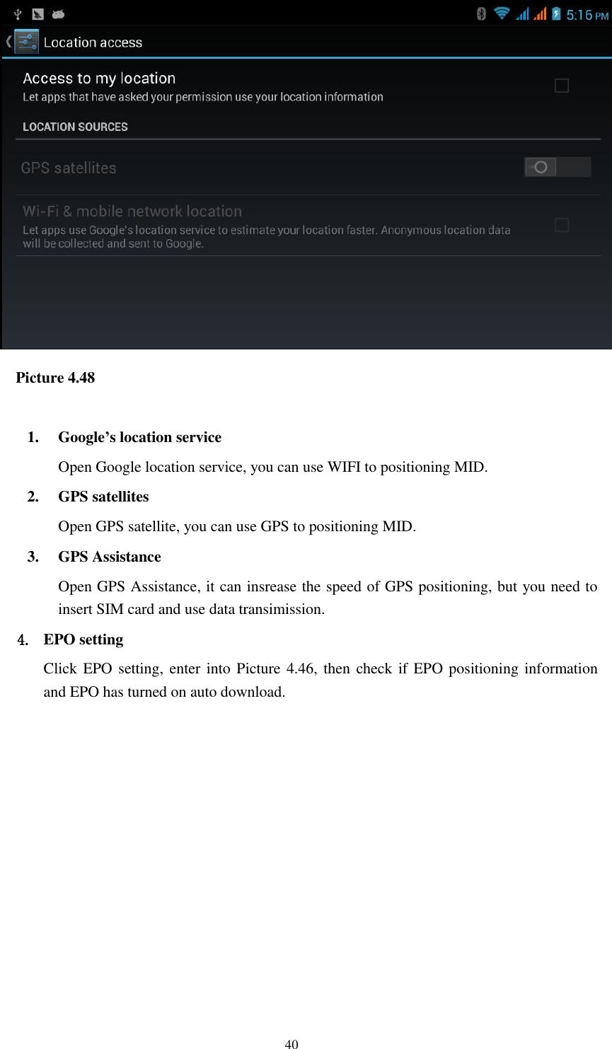    40    Picture 4.48  1. Google’s location service Open Google location service, you can use WIFI to positioning MID. 2. GPS satellites Open GPS satellite, you can use GPS to positioning MID. 3. GPS Assistance Open GPS Assistance, it can insrease the speed of GPS positioning, but you need to insert SIM card and use data transimission. 4. EPO setting Click EPO setting, enter into Picture 4.46, then check if EPO positioning information and EPO has turned on auto download. 