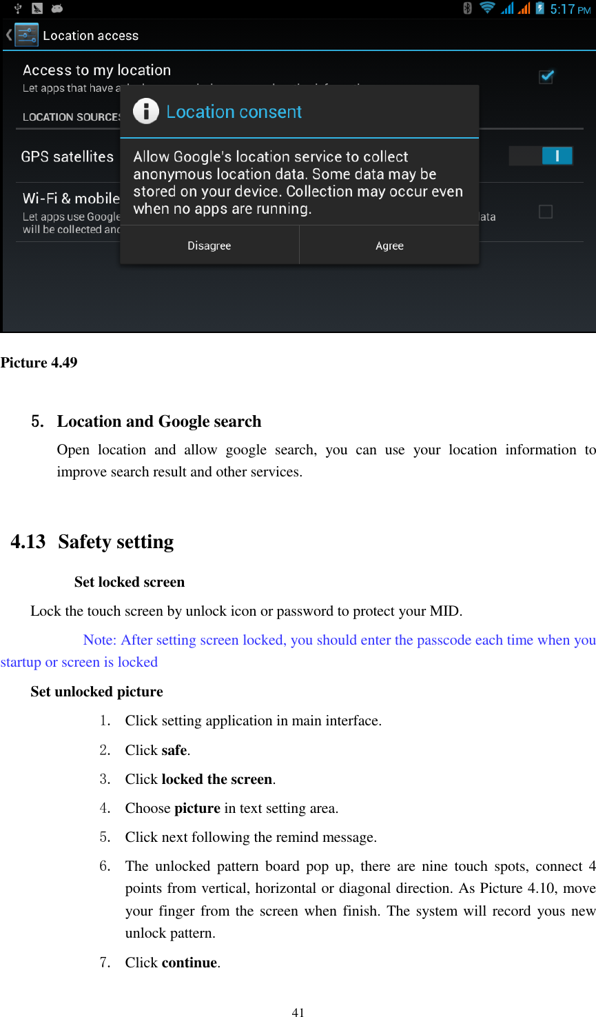    41  Picture 4.49  5. Location and Google search Open  location  and  allow  google  search,  you  can  use  your  location  information  to improve search result and other services.  4.13   Safety setting Set locked screen Lock the touch screen by unlock icon or password to protect your MID.     Note: After setting screen locked, you should enter the passcode each time when you startup or screen is locked   Set unlocked picture 1. Click setting application in main interface. 2. Click safe. 3. Click locked the screen.   4. Choose picture in text setting area. 5. Click next following the remind message. 6. The  unlocked  pattern  board  pop  up,  there  are  nine  touch  spots,  connect  4 points from vertical, horizontal or diagonal direction. As Picture 4.10, move your finger from the screen when finish. The system  will record  yous new unlock pattern. 7. Click continue. 