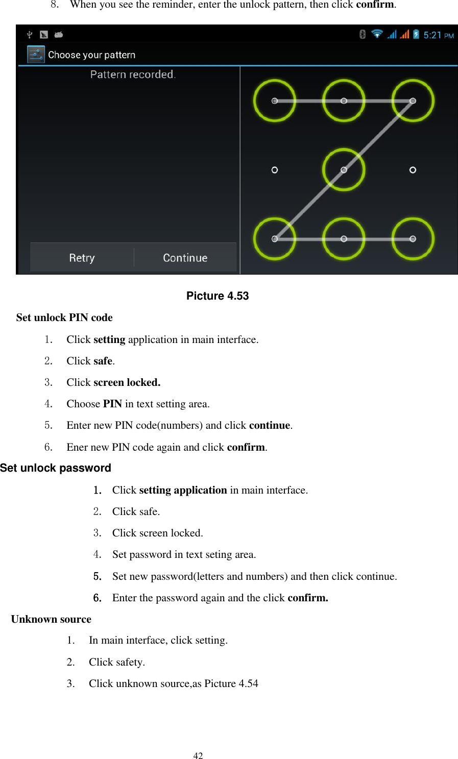    42 8. When you see the reminder, enter the unlock pattern, then click confirm.  Picture 4.53 Set unlock PIN code 1. Click setting application in main interface. 2. Click safe. 3. Click screen locked. 4. Choose PIN in text setting area.   5. Enter new PIN code(numbers) and click continue. 6. Ener new PIN code again and click confirm. Set unlock password 1. Click setting application in main interface.   2. Click safe. 3. Click screen locked. 4. Set password in text seting area. 5. Set new password(letters and numbers) and then click continue. 6. Enter the password again and the click confirm. Unknown source 1. In main interface, click setting. 2. Click safety. 3. Click unknown source,as Picture 4.54 