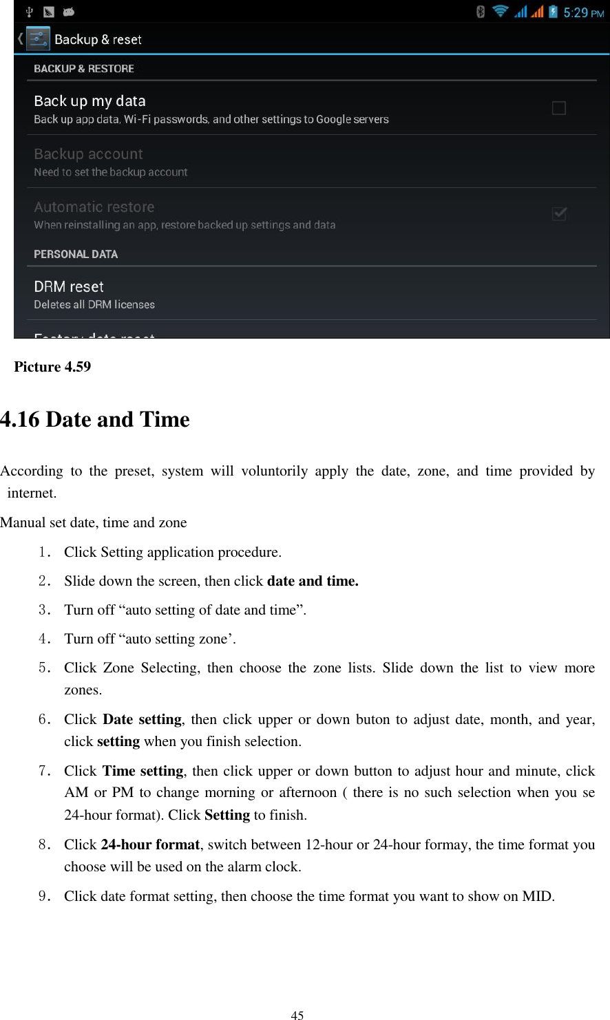    45  Picture 4.59 4.16 Date and Time According  to  the  preset,  system  will  voluntorily  apply  the  date,  zone,  and  time  provided  by internet. Manual set date, time and zone 1． Click Setting application procedure. 2． Slide down the screen, then click date and time. 3． Turn off “auto setting of date and time”. 4． Turn off “auto setting zone’. 5． Click  Zone  Selecting,  then  choose  the  zone  lists.  Slide  down  the  list  to  view  more zones. 6． Click Date setting, then  click upper or down buton to adjust date, month, and year, click setting when you finish selection. 7． Click Time setting, then click upper or down button to adjust hour and minute, click AM or PM to change morning or afternoon ( there is no such selection when you se 24-hour format). Click Setting to finish. 8． Click 24-hour format, switch between 12-hour or 24-hour formay, the time format you choose will be used on the alarm clock. 9． Click date format setting, then choose the time format you want to show on MID.   