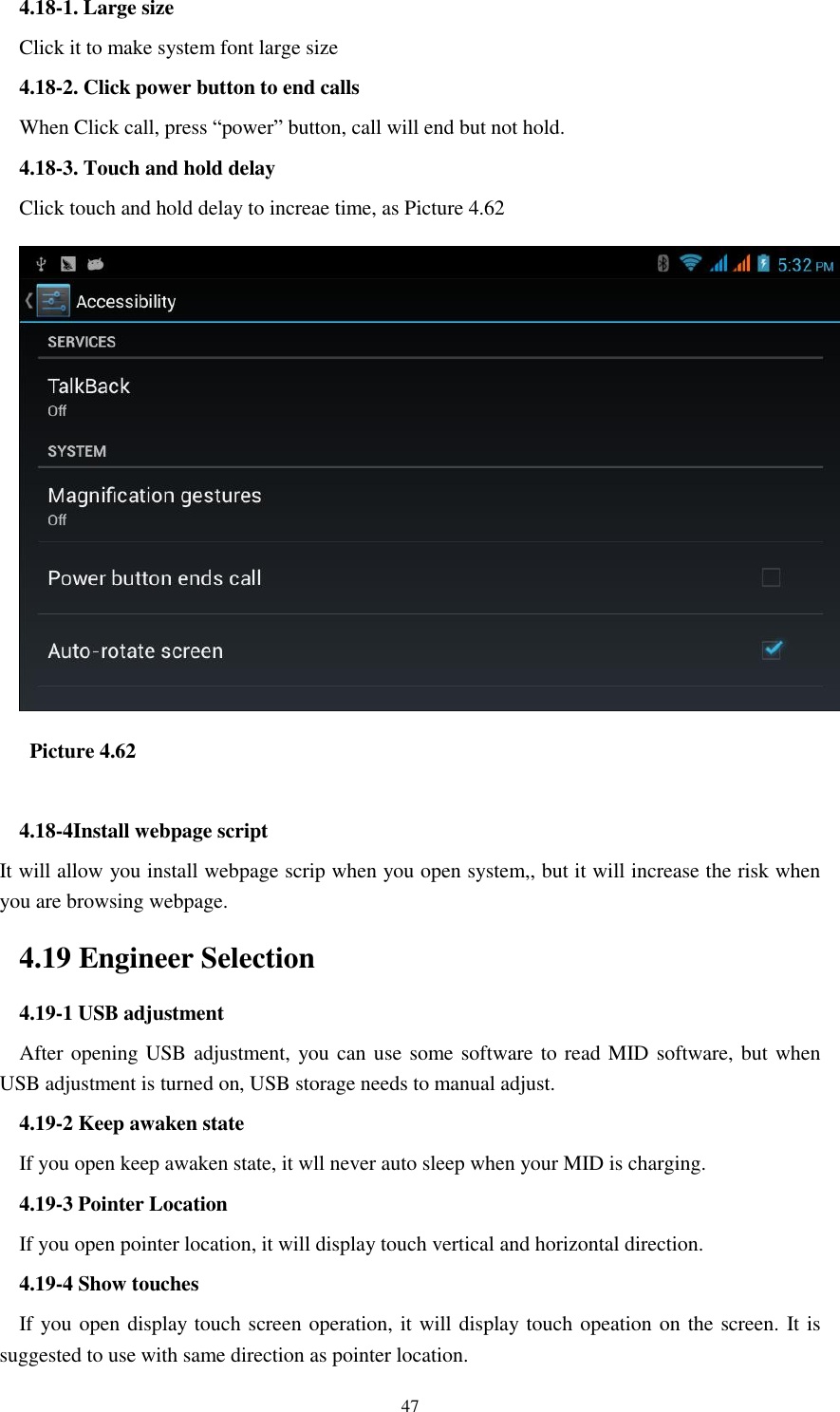    47 4.18-1. Large size Click it to make system font large size 4.18-2. Click power button to end calls When Click call, press “power” button, call will end but not hold.   4.18-3. Touch and hold delay Click touch and hold delay to increae time, as Picture 4.62    Picture 4.62  4.18-4Install webpage script It will allow you install webpage scrip when you open system,, but it will increase the risk when you are browsing webpage. 4.19 Engineer Selection 4.19-1 USB adjustment   After opening USB adjustment, you can use some software to read MID software, but when USB adjustment is turned on, USB storage needs to manual adjust. 4.19-2 Keep awaken state If you open keep awaken state, it wll never auto sleep when your MID is charging. 4.19-3 Pointer Location If you open pointer location, it will display touch vertical and horizontal direction. 4.19-4 Show touches If you open display touch screen operation, it will display touch opeation on the screen. It is suggested to use with same direction as pointer location. 