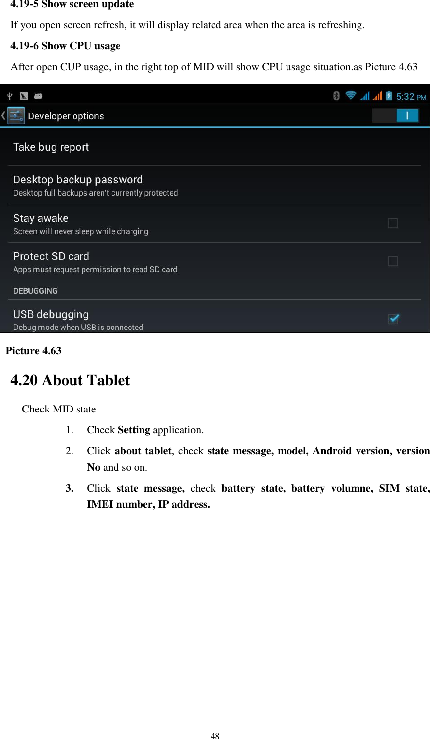    48 4.19-5 Show screen update If you open screen refresh, it will display related area when the area is refreshing. 4.19-6 Show CPU usage After open CUP usage, in the right top of MID will show CPU usage situation.as Picture 4.63    Picture 4.63 4.20 About Tablet Check MID state 1. Check Setting application. 2. Click about tablet, check state message, model, Android version, version No and so on. 3. Click  state  message,  check  battery  state,  battery  volumne,  SIM  state, IMEI number, IP address.        