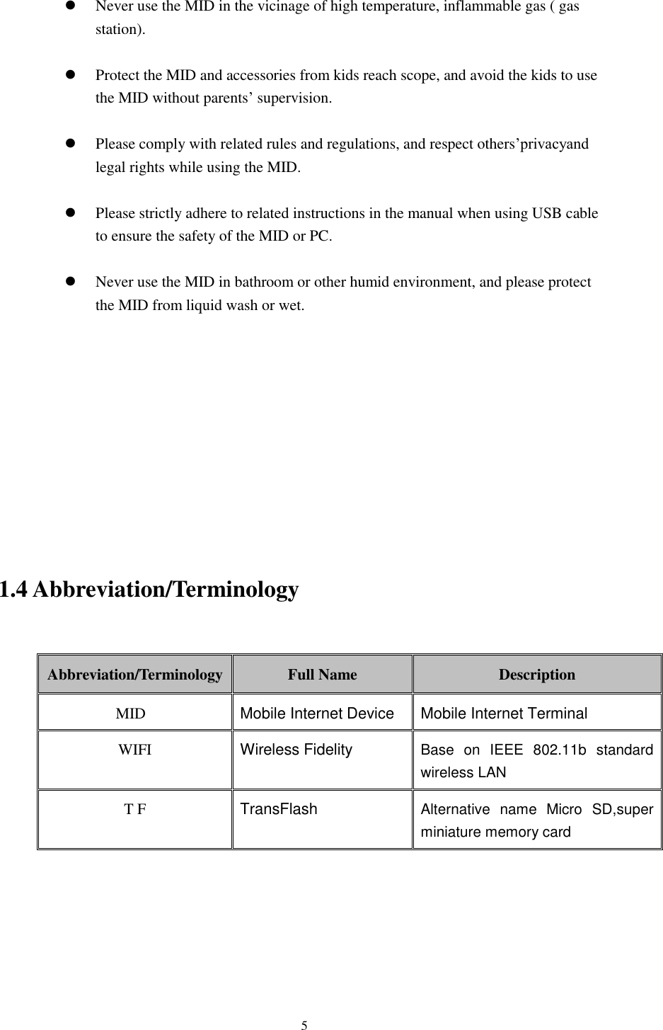    5   Never use the MID in the vicinage of high temperature, inflammable gas ( gas station).     Protect the MID and accessories from kids reach scope, and avoid the kids to use the MID without parents’ supervision.   Please comply with related rules and regulations, and respect others’privacyand legal rights while using the MID.   Please strictly adhere to related instructions in the manual when using USB cable to ensure the safety of the MID or PC.   Never use the MID in bathroom or other humid environment, and please protect the MID from liquid wash or wet.           1.4 Abbreviation/Terminology  Abbreviation/Terminology Full Name Description MID Mobile Internet Device Mobile Internet Terminal WIFI Wireless Fidelity Base  on  IEEE  802.11b  standard wireless LAN T F TransFlash Alternative  name  Micro  SD,super miniature memory card       