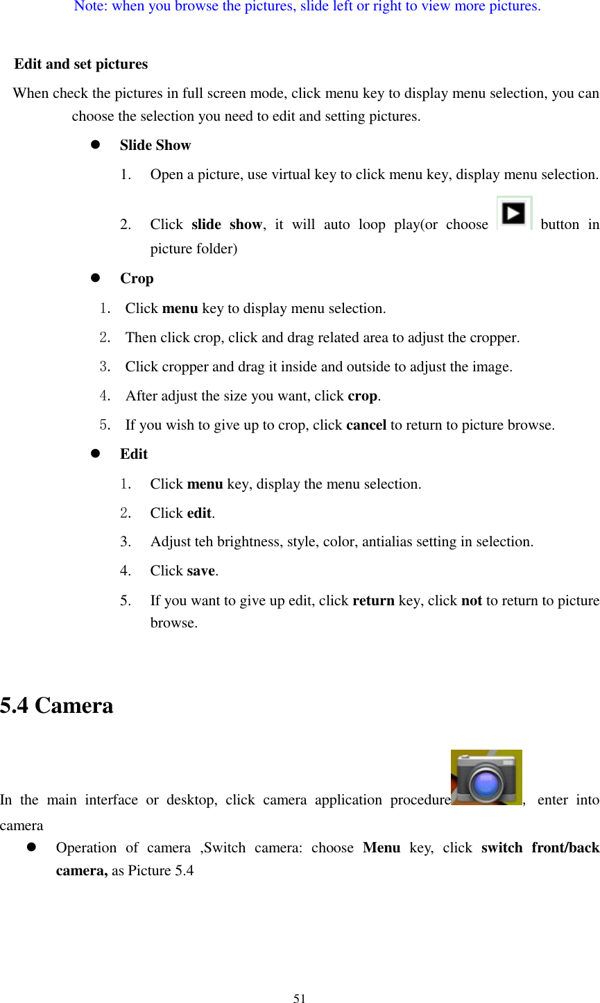    51  Note: when you browse the pictures, slide left or right to view more pictures.  Edit and set pictures   When check the pictures in full screen mode, click menu key to display menu selection, you can choose the selection you need to edit and setting pictures.  Slide Show 1. Open a picture, use virtual key to click menu key, display menu selection. 2. Click  slide  show,  it  will  auto  loop  play(or  choose    button  in picture folder)  Crop 1. Click menu key to display menu selection. 2. Then click crop, click and drag related area to adjust the cropper. 3. Click cropper and drag it inside and outside to adjust the image. 4. After adjust the size you want, click crop. 5. If you wish to give up to crop, click cancel to return to picture browse.  Edit 1. Click menu key, display the menu selection.   2. Click edit. 3. Adjust teh brightness, style, color, antialias setting in selection.   4. Click save. 5. If you want to give up edit, click return key, click not to return to picture browse.  5.4 Camera In  the  main  interface  or  desktop,  click  camera  application  procedure ,  enter  into camera  Operation  of  camera  ,Switch  camera:  choose  Menu  key,  click  switch  front/back camera, as Picture 5.4  