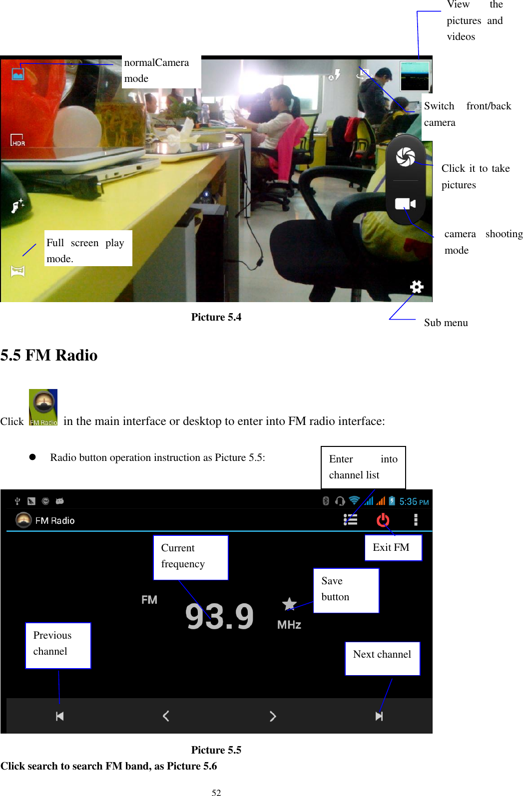    52  Picture 5.4 5.5 FM Radio Click    in the main interface or desktop to enter into FM radio interface:   Radio button operation instruction as Picture 5.5:   Picture 5.5 Click search to search FM band, as Picture 5.6 Enter  into channel list Save button Previous channel Next channel Current frequency View  the pictures  and videos  Switch  front/back camera  Click it to take pictures    Sub menu  Full  screen  play mode.  camera  shooting mode  normalCamera mode Exit FM 