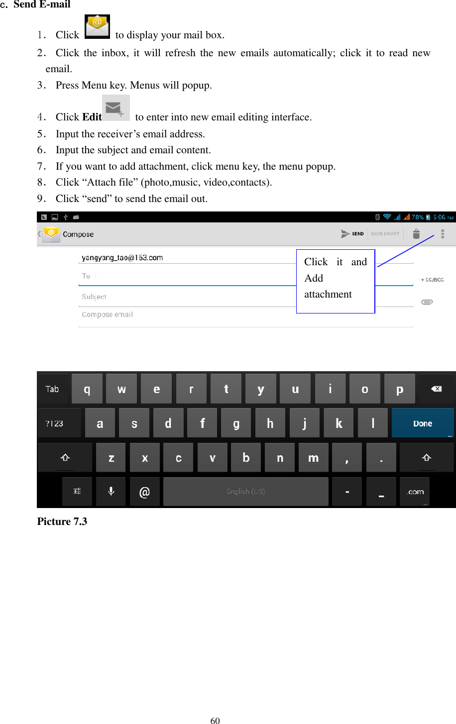    60  c. Send E-mail 1． Click    to display your mail box. 2． Click the  inbox,  it will  refresh  the  new  emails  automatically;  click  it  to  read new email. 3． Press Menu key. Menus will popup. 4． Click Edit   to enter into new email editing interface. 5． Input the receiver’s email address.   6． Input the subject and email content. 7． If you want to add attachment, click menu key, the menu popup. 8． Click “Attach file” (photo,music, video,contacts). 9． Click “send” to send the email out.  Picture 7.3Click  it  and Add attachment 