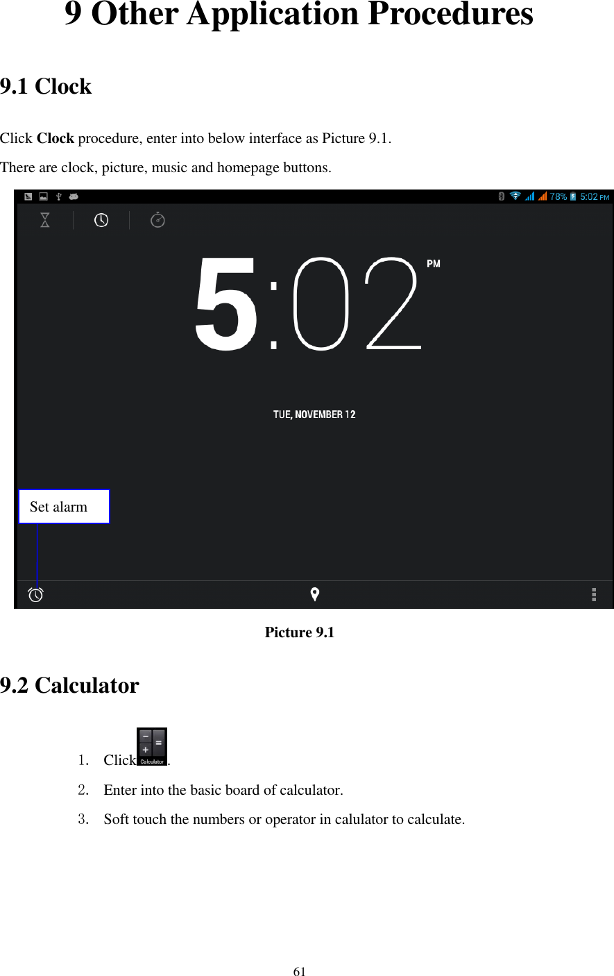    61  9 Other Application Procedures 9.1 Clock Click Clock procedure, enter into below interface as Picture 9.1. There are clock, picture, music and homepage buttons.  Picture 9.1 9.2 Calculator 1. Click . 2. Enter into the basic board of calculator. 3. Soft touch the numbers or operator in calulator to calculate.   Set alarm 