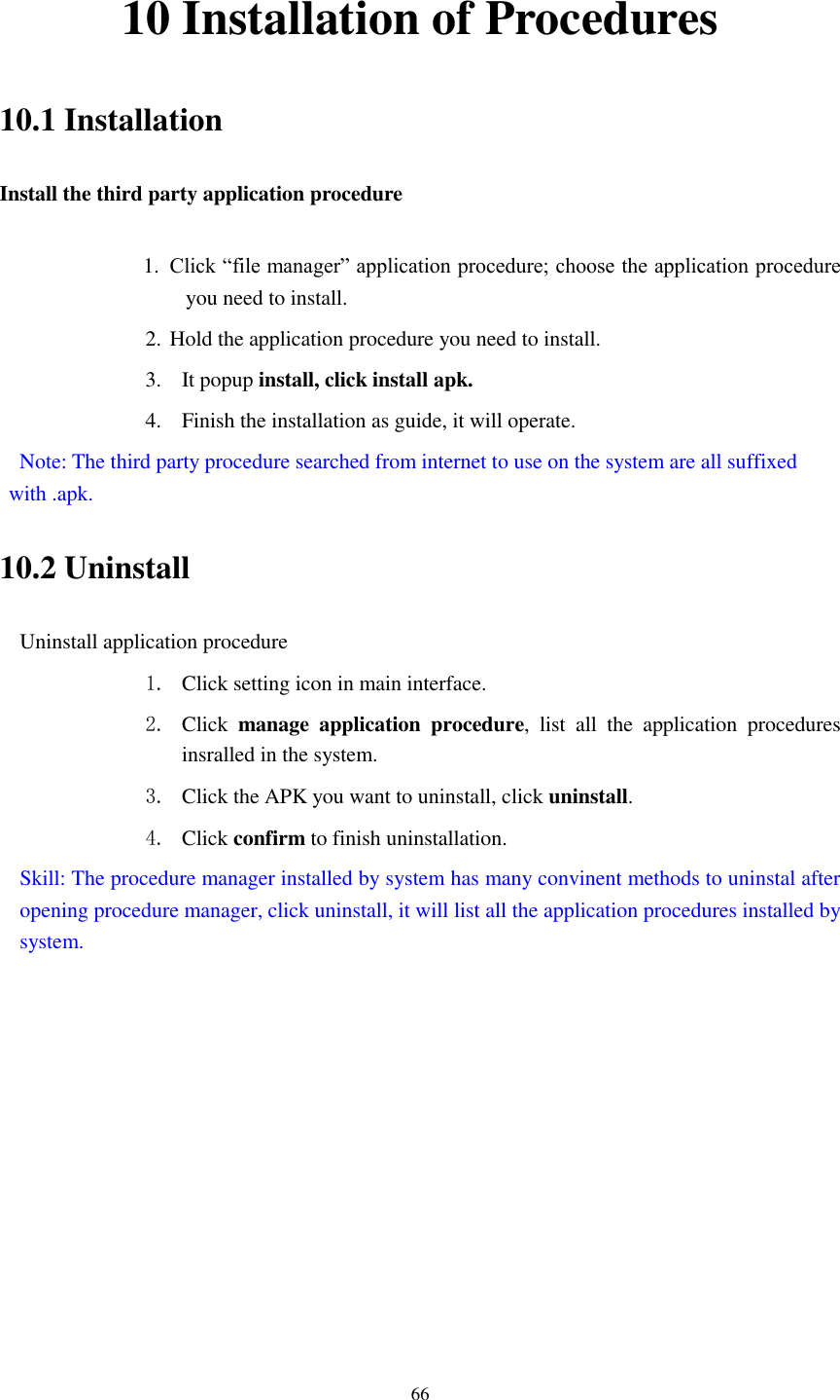    66 10 Installation of Procedures 10.1 Installation Install the third party application procedure  1. Click “file manager” application procedure; choose the application procedure you need to install. 2. Hold the application procedure you need to install. 3. It popup install, click install apk. 4. Finish the installation as guide, it will operate.   Note: The third party procedure searched from internet to use on the system are all suffixed with .apk. 10.2 Uninstall Uninstall application procedure 1. Click setting icon in main interface. 2. Click  manage  application  procedure,  list  all  the  application  procedures insralled in the system. 3. Click the APK you want to uninstall, click uninstall.   4. Click confirm to finish uninstallation. Skill: The procedure manager installed by system has many convinent methods to uninstal after opening procedure manager, click uninstall, it will list all the application procedures installed by system. 