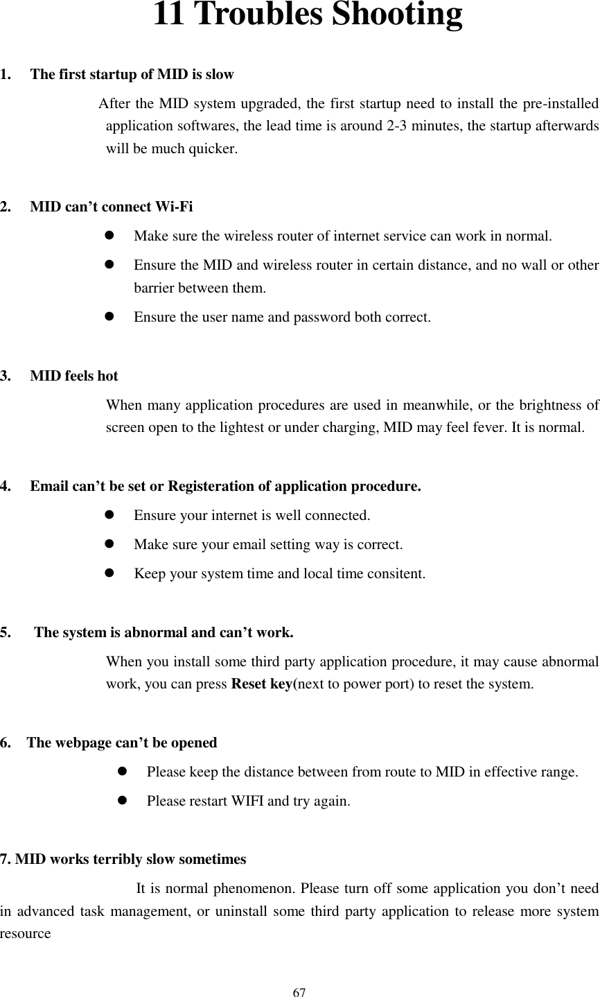    67 11 Troubles Shooting 1. The first startup of MID is slow                   After the MID system upgraded, the first startup need to install the pre-installed application softwares, the lead time is around 2-3 minutes, the startup afterwards will be much quicker.  2. MID can’t connect Wi-Fi  Make sure the wireless router of internet service can work in normal.  Ensure the MID and wireless router in certain distance, and no wall or other barrier between them.  Ensure the user name and password both correct.  3. MID feels hot When many application procedures are used in meanwhile, or the brightness of screen open to the lightest or under charging, MID may feel fever. It is normal.  4. Email can’t be set or Registeration of application procedure.  Ensure your internet is well connected.  Make sure your email setting way is correct.  Keep your system time and local time consitent.    5.      The system is abnormal and can’t work. When you install some third party application procedure, it may cause abnormal work, you can press Reset key(next to power port) to reset the system.    6.    The webpage can’t be opened  Please keep the distance between from route to MID in effective range.  Please restart WIFI and try again.  7. MID works terribly slow sometimes It is normal phenomenon. Please turn off some application you don’t need in advanced task management, or uninstall some third party application to release more system resource
