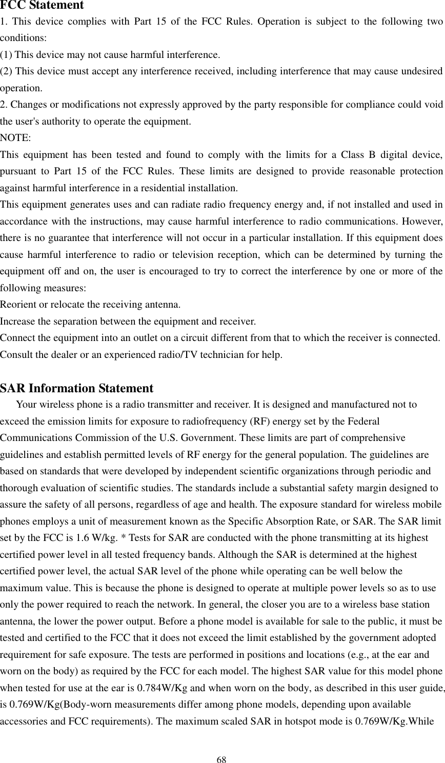    68 FCC Statement 1.  This  device  complies  with  Part  15  of  the  FCC  Rules.  Operation  is  subject  to  the  following  two conditions: (1) This device may not cause harmful interference. (2) This device must accept any interference received, including interference that may cause undesired operation. 2. Changes or modifications not expressly approved by the party responsible for compliance could void the user&apos;s authority to operate the equipment. NOTE:   This  equipment  has  been  tested  and  found  to  comply  with  the  limits  for  a  Class  B  digital  device, pursuant  to  Part  15  of  the  FCC  Rules.  These  limits  are  designed  to  provide  reasonable  protection against harmful interference in a residential installation. This equipment generates uses and can radiate radio frequency energy and, if not installed and used in accordance with the instructions, may cause harmful interference to radio communications. However, there is no guarantee that interference will not occur in a particular installation. If this equipment does cause harmful  interference  to radio  or television reception,  which can  be determined  by turning  the equipment off and on, the user is encouraged to try to correct the interference by one or more of the following measures: Reorient or relocate the receiving antenna. Increase the separation between the equipment and receiver. Connect the equipment into an outlet on a circuit different from that to which the receiver is connected.   Consult the dealer or an experienced radio/TV technician for help.  SAR Information Statement Your wireless phone is a radio transmitter and receiver. It is designed and manufactured not to exceed the emission limits for exposure to radiofrequency (RF) energy set by the Federal Communications Commission of the U.S. Government. These limits are part of comprehensive guidelines and establish permitted levels of RF energy for the general population. The guidelines are based on standards that were developed by independent scientific organizations through periodic and thorough evaluation of scientific studies. The standards include a substantial safety margin designed to assure the safety of all persons, regardless of age and health. The exposure standard for wireless mobile phones employs a unit of measurement known as the Specific Absorption Rate, or SAR. The SAR limit set by the FCC is 1.6 W/kg. * Tests for SAR are conducted with the phone transmitting at its highest certified power level in all tested frequency bands. Although the SAR is determined at the highest certified power level, the actual SAR level of the phone while operating can be well below the maximum value. This is because the phone is designed to operate at multiple power levels so as to use only the power required to reach the network. In general, the closer you are to a wireless base station antenna, the lower the power output. Before a phone model is available for sale to the public, it must be tested and certified to the FCC that it does not exceed the limit established by the government adopted requirement for safe exposure. The tests are performed in positions and locations (e.g., at the ear and worn on the body) as required by the FCC for each model. The highest SAR value for this model phone when tested for use at the ear is 0.784W/Kg and when worn on the body, as described in this user guide, is 0.769W/Kg(Body-worn measurements differ among phone models, depending upon available accessories and FCC requirements). The maximum scaled SAR in hotspot mode is 0.769W/Kg.While 