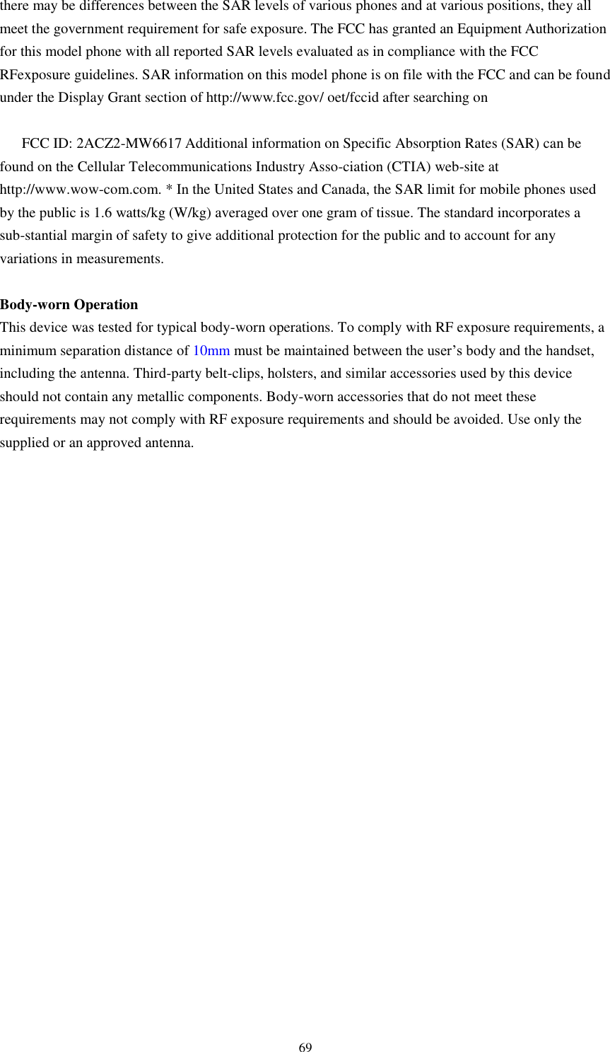    69 there may be differences between the SAR levels of various phones and at various positions, they all meet the government requirement for safe exposure. The FCC has granted an Equipment Authorization for this model phone with all reported SAR levels evaluated as in compliance with the FCC RFexposure guidelines. SAR information on this model phone is on file with the FCC and can be found under the Display Grant section of http://www.fcc.gov/ oet/fccid after searching on    FCC ID: 2ACZ2-MW6617 Additional information on Specific Absorption Rates (SAR) can be found on the Cellular Telecommunications Industry Asso-ciation (CTIA) web-site at http://www.wow-com.com. * In the United States and Canada, the SAR limit for mobile phones used by the public is 1.6 watts/kg (W/kg) averaged over one gram of tissue. The standard incorporates a sub-stantial margin of safety to give additional protection for the public and to account for any variations in measurements.  Body-worn Operation This device was tested for typical body-worn operations. To comply with RF exposure requirements, a minimum separation distance of 10mm must be maintained between the user’s body and the handset, including the antenna. Third-party belt-clips, holsters, and similar accessories used by this device should not contain any metallic components. Body-worn accessories that do not meet these requirements may not comply with RF exposure requirements and should be avoided. Use only the supplied or an approved antenna.   