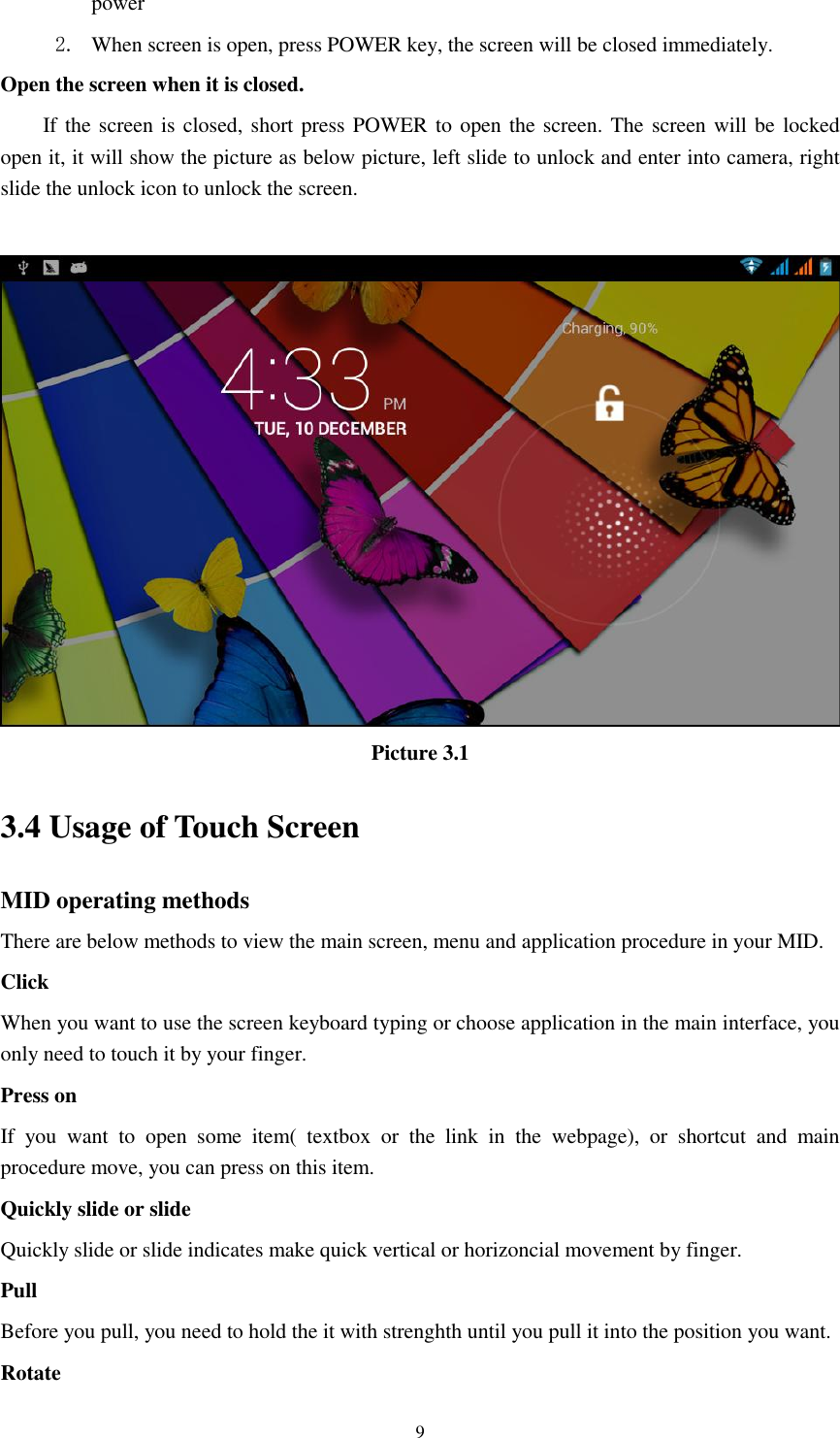    9 power   2. When screen is open, press POWER key, the screen will be closed immediately. Open the screen when it is closed. If the screen is closed, short press POWER to open the screen. The screen will be locked open it, it will show the picture as below picture, left slide to unlock and enter into camera, right slide the unlock icon to unlock the screen.   Picture 3.1 3.4 Usage of Touch Screen MID operating methods There are below methods to view the main screen, menu and application procedure in your MID. Click   When you want to use the screen keyboard typing or choose application in the main interface, you only need to touch it by your finger. Press on If  you  want  to  open  some  item(  textbox  or  the  link  in  the  webpage),  or  shortcut  and  main procedure move, you can press on this item. Quickly slide or slide Quickly slide or slide indicates make quick vertical or horizoncial movement by finger.   Pull   Before you pull, you need to hold the it with strenghth until you pull it into the position you want. Rotate 