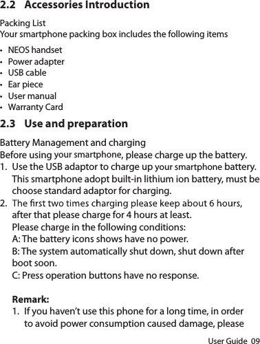 User Guide  092.2  Accessories IntroductionPacking ListYour smartphone packing box includes the following items•  NEOS handset•  Power adapter•  USB cable•  Ear piece•  User manual•  Warranty Card2.3  Use and preparationBattery Management and chargingBefore using your smartphone, please charge up the battery.1.  Use the USB adaptor to charge up your smartphone battery.This smartphone adopt built-in lithium ion battery, must be choose standard adaptor for charging.2. after that please charge for 4 hours at least.Please charge in the following conditions:A: The battery icons shows have no power.B: The system automatically shut down, shut down after boot soon.C: Press operation buttons have no response.Remark: 1.  If you haven’t use this phone for a long time, in order to avoid power consumption caused damage, please 